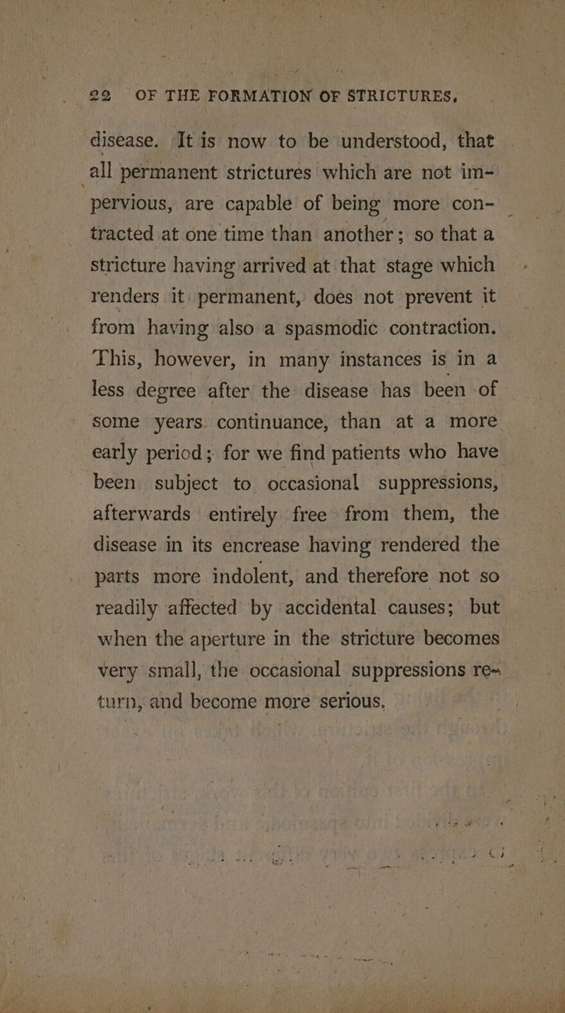 disease. It is now to be understood, that all permanent strictures which are not im- pervious, are capable of being more con- tracted at one time than another ; so that a stricture having arrived at that stage which renders it permanent, does not prevent it from having also a spasmodic contraction. This, however, in many instances is in a less degree after the disease has been of some years. continuance, than at a more early period; for we find patients who have been subject to occasional suppressions, afterwards entirely free from them, the disease in its encrease having rendered the parts more indolent, and therefore not so_ readily affected by accidental causes; but when the aperture in the stricture becomes very small, the occasional suppressions re~ turn, and become more serious.