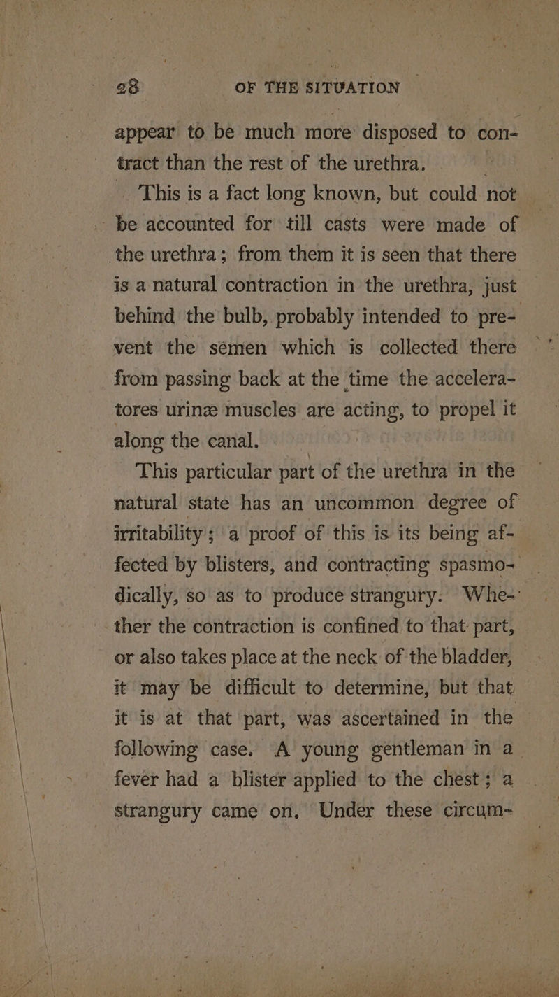 appear to be much more’ disposed to con- tract than the rest of the urethra. | _ This is a fact long known, but could not be accounted for till casts were made of the urethra; from them it is seen that there is a natural contraction in the urethra, just behind the bulb, probably intended to pre- vent the semen which is collected there from passing back at the time the accelera- tores uring muscles are acting, to propel it along the canal. This particular part of the urethra in the natural state has an uncommon degree of irritability ; ;'a proof of this is its being af- fected by blisters, and contracting spasmo- dically, so as to produce strangury. Whe- _. ther the contraction is confined to that part, — or also takes place at the neck of the bladder, it may be difficult to determine, but that it is at that part, was ascertained in the following case. A young gentleman in a_ fever had a blister applied to the chest; a strangury came on, Under these circum~