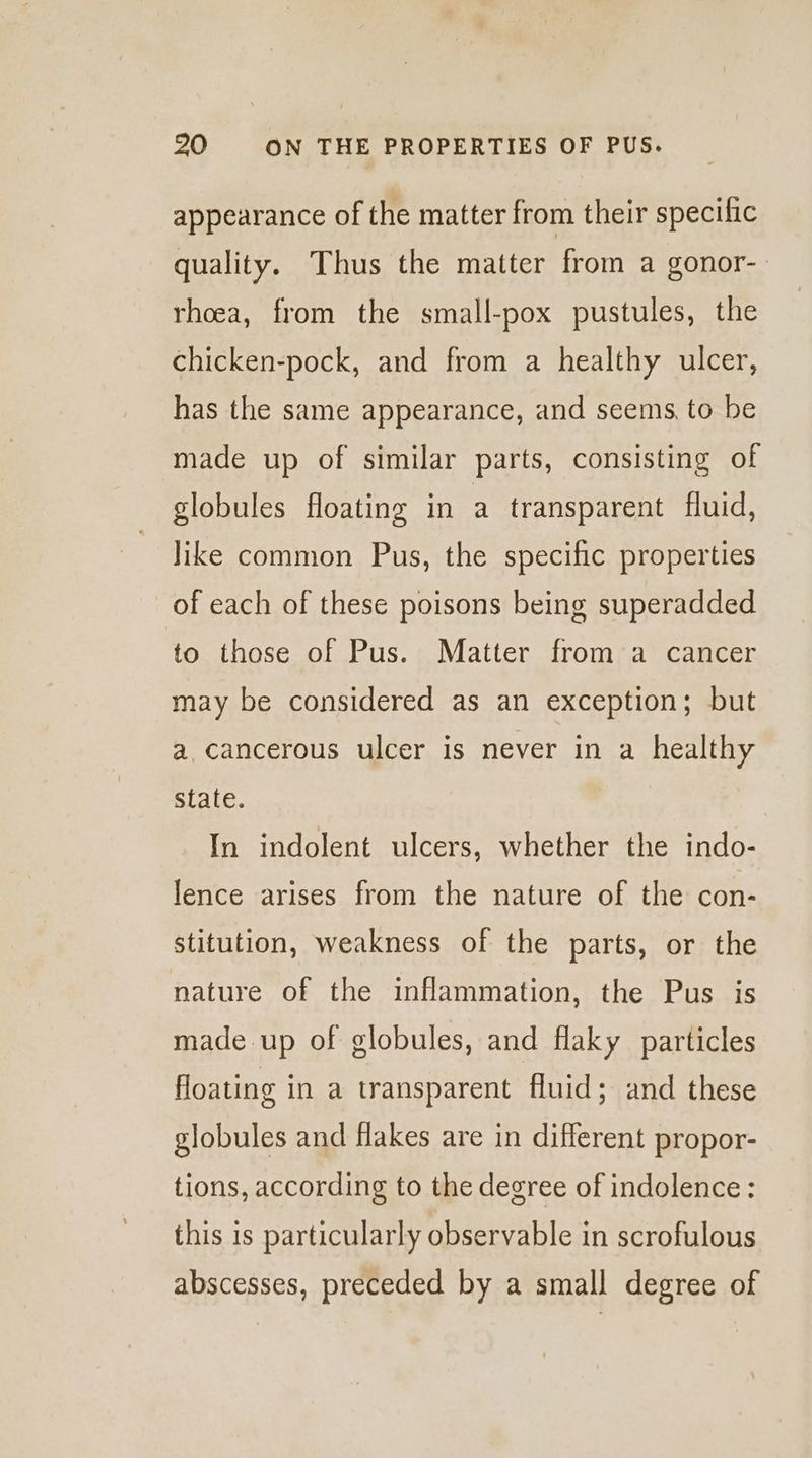 appearance of the matter from their specilic quality. Thus the matter from a gonor-. rhoea, from the small-pox pustules, the chicken-pock, and from a healthy ulcer, has the same appearance, and seems, to be made up of similar parts, consisting of globules floating in a transparent fluid, like common Pus, the specific properties of each of these poisons being superadded to those of Pus. Matter from a cancer may be considered as an exception; but a. cancerous ulcer is never in a healthy state. In indolent ulcers, whether the indo- lence arises from the nature of the con- stitution, weakness of the parts, or the nature of the inflammation, the Pus is made up of globules, and flaky particles floating in a transparent fluid; and these globules and flakes are in different propor- tions, according to the degree of indolence: this is particularly observable in scrofulous abscesses, preceded by a small degree of