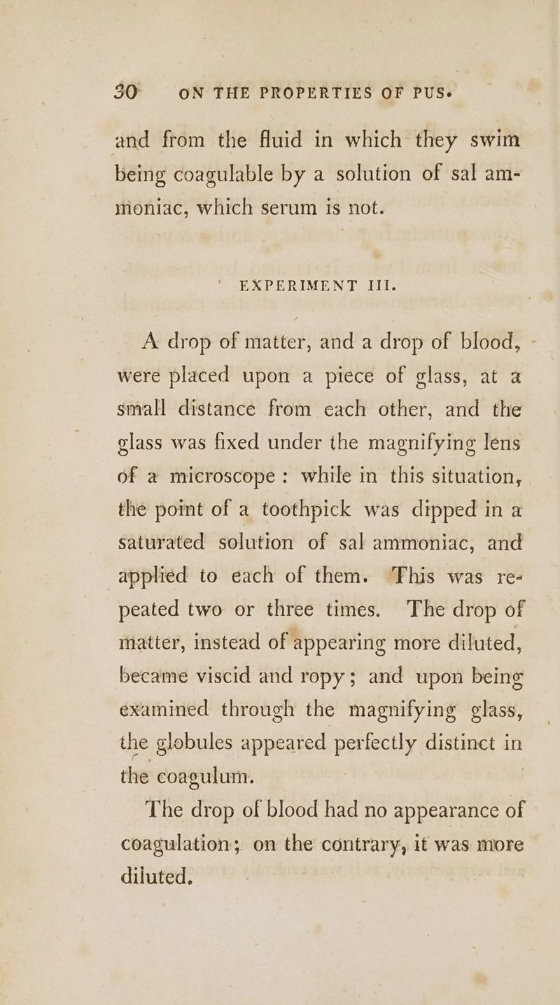 and from the fluid in which they swim being coagulable by a solution of sal am- moniac, which serum is not. EXPERIMENT IIl. A drop of matter, and a drop of blood, - were placed upon a piece of glass, at a small distance from each other, and the glass was fixed under the magnifying lens of a microscope: while in this situation, the point of a toothpick was dipped in a saturated solution of sal ammoniac, and applied to each of them. This was re- peated two or three times. The drop of matter, instead of appearing more diluted, became viscid and ropy; and upon being examined through the magnifying glass, the globules appeared perfectly distinct in the coagulum. | The drop of blood had no appearance of coagulation; on the contrary, it was more diluted.