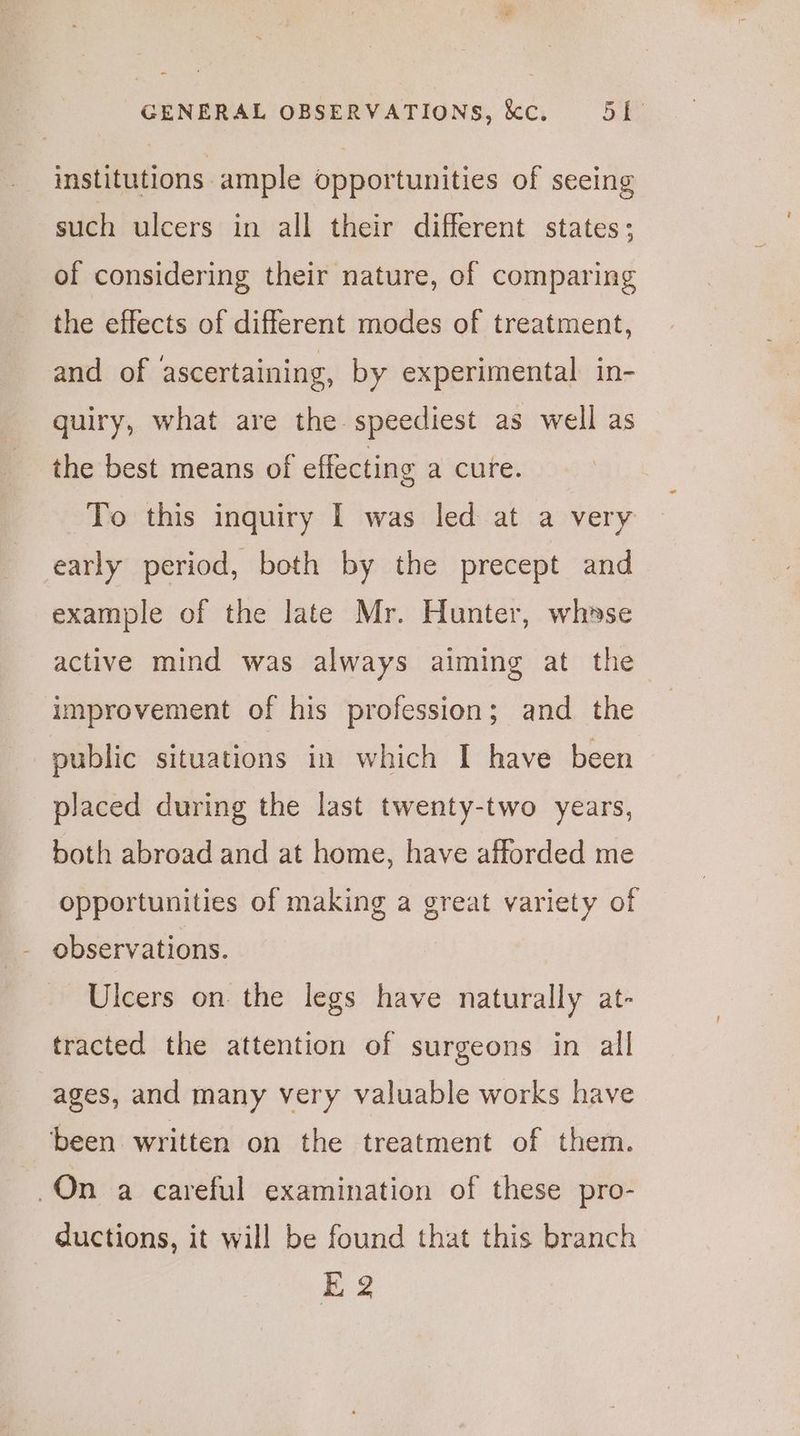 institutions. ample opportunities of seeing such ulcers in all their different states; of considering their nature, of comparing the effects of different modes of treatment, and of ascertaining, by experimental in- quiry, what are the speediest as well as the best means of effecting a cure. To this inquiry I was led at a very early period, both by the precept and example of the late Mr. Hunter, whase active mind was always aiming at the improvement of his profession; and the public situations in which I have been placed during the last twenty-two years, both abroad and at home, have afforded me opportunities of making a great variety of observations. Ulcers on the legs have naturally at- tracted the attention of surgeons in all ages, and many very valuable works have been written on the treatment of them. On a careful examination of these pro- ductions, it will be found that this branch E 2