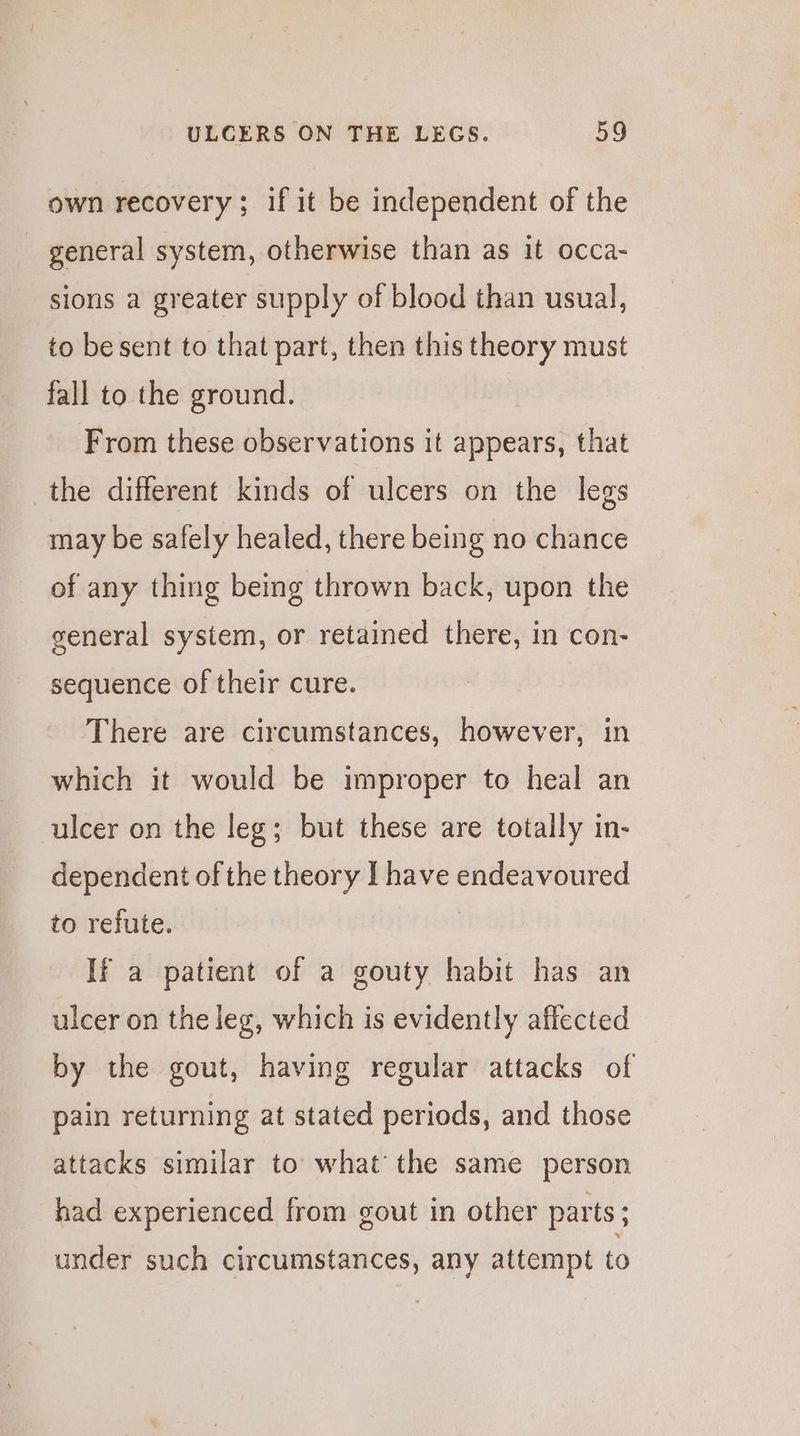 own recovery; if it be independent of the _ general system, otherwise than as it occa- sions a greater supply of blood than usual, to besent to that part, then this theory must fall to the ground. From these observations it appears, that the different kinds of ulcers on the legs may be safely healed, there being no chance of any thing being thrown back, upon the general system, or retained there, in con- sequence of their cure. There are circumstances, however, in which it would be improper to heal an ulcer on the leg; but these are totally in- dependent of the theory I have endeavoured to refute. | If a patient of a gouty habit has an ulcer on the leg, which is evidently affected by the gout, having regular attacks of pain returning at stated periods, and those attacks similar to what the same person had experienced from gout in other parts; under such circumstances, any attempt to