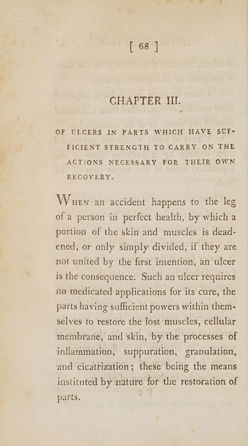 CHALE. BR ai. OF ULCERS IN PARTS WHICH HAVE SUF- FICIENT STRENGTH TO CARRY ON THE ACTIONS NECESSARY FOR THEIR OWN RECOVERY. Whuen an accident happens to the leg of a person in perfect health, by which a portion of the skin and muscles is dead- ened, or only simply divided, if they are not united by the first intention, an ulcer is the consequence. Such an ulcer requires no medicated applications for its cure, the parts having sufficient powers within them- selves to restore the lost muscles, cellular ‘membrane, and ‘skin, by the processes of inflammation, suppuration, granulation, and cicatrization; these being the means instituted by nature for the restoration of parts.