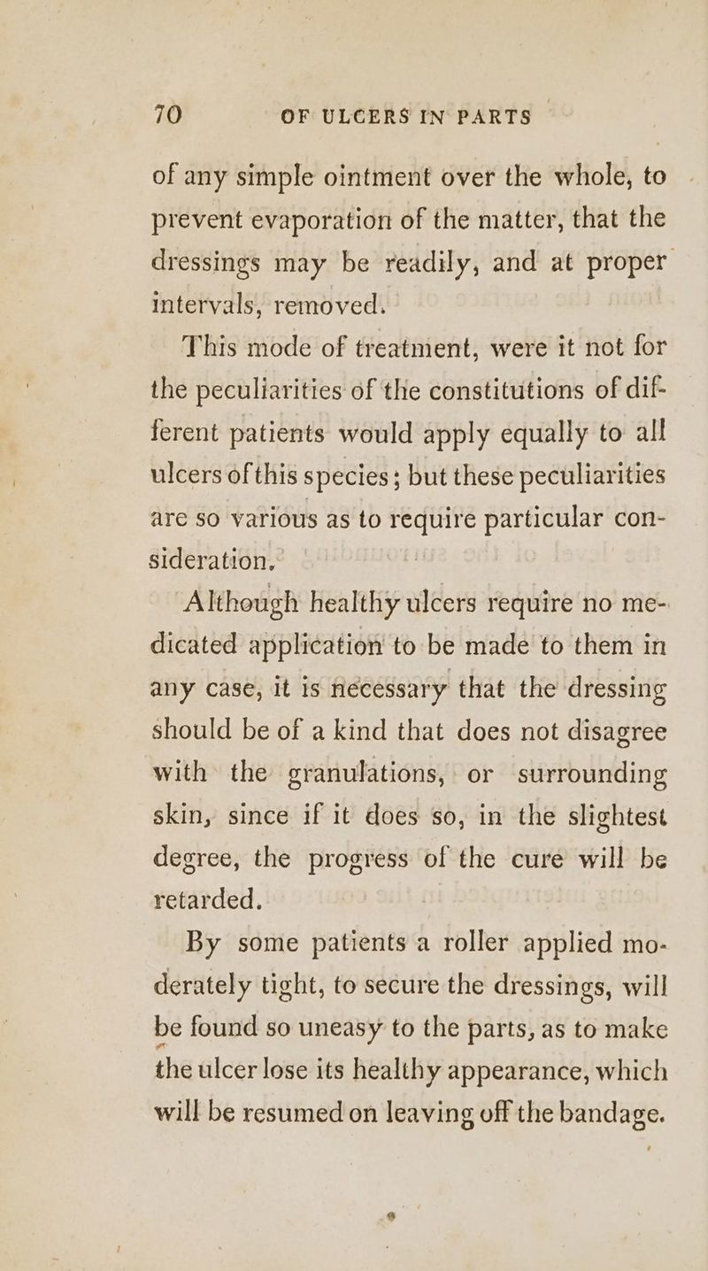 of any simple ointment over the whole, to prevent evaporation of the matter, that the dressings may be readily, and at proper intervals, removed. This mode of treatment, were it not for the peculiarities of the constitutions of dif- ferent patients would apply equally to all ulcers of this species; ; but these peculiarities are so various as to eae particular con- sideration, Although healthy ulcers require no me- dicated application to be made to them in any case, it is necessary that the dressing should be of a kind that does not disagree with the granulations, or surrounding skin, since if it does so, in the slightest degree, the progress of the cure will be retarded. By some patients a roller applied mo- derately tight, to secure the dressings, will be found so uneasy to the parts, as to make the ulcer lose its healthy appearance, which will be resumed on leaving off the bandage.