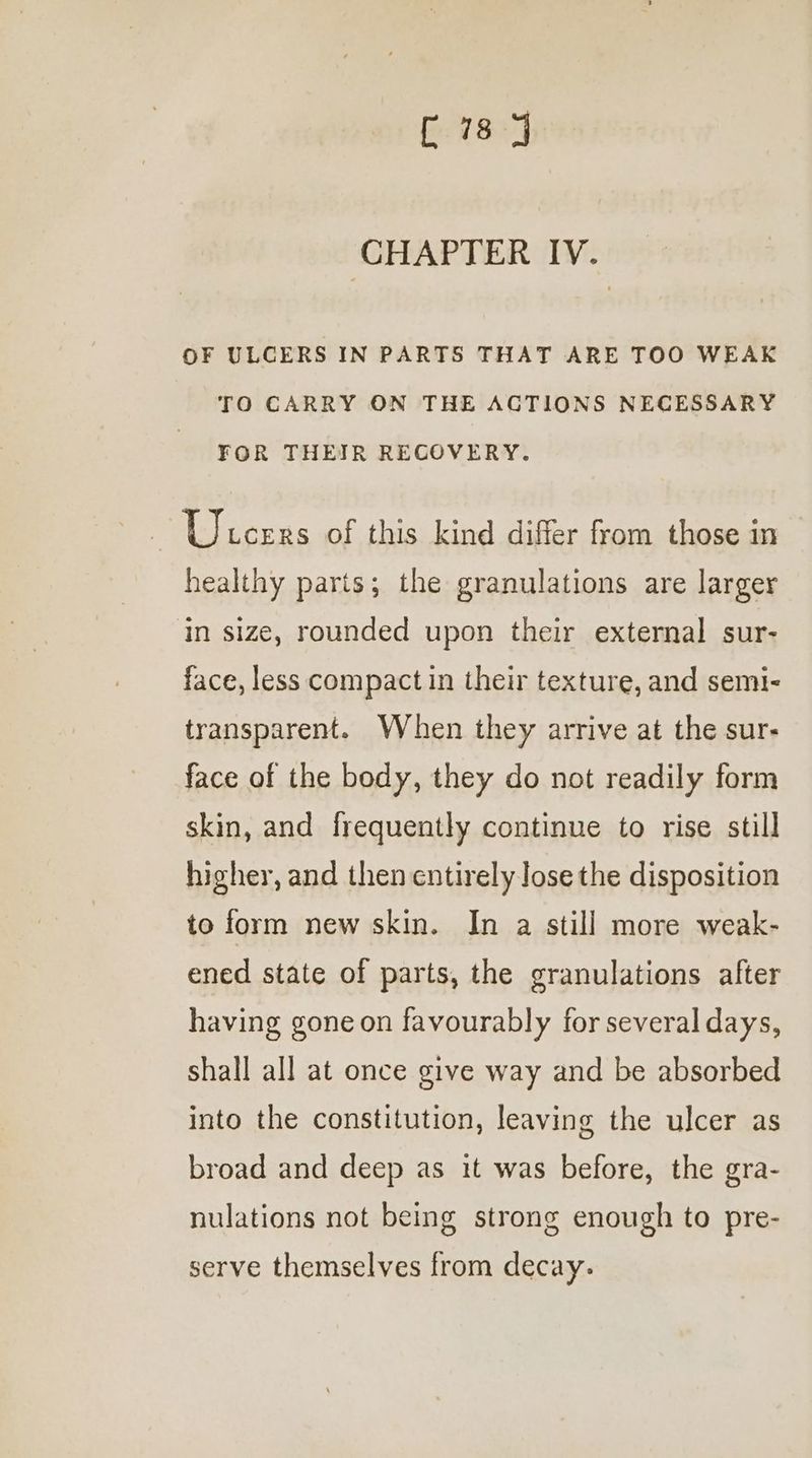 G18] CHAPTER IV. OF ULCERS IN PARTS THAT ARE TOO WEAK TO CARRY ON THE ACTIONS NECESSARY FOR THEIR RECOVERY. Ulcers of this kind differ from those in healthy parts; the granulations are larger in size, rounded upon their external sur- face, less compact in their texture, and semi- transparent. When they arrive at the sur- face of the body, they do not readily form skin, and frequently continue to rise still higher, and then entirely lose the disposition to form new skin. In a still more weak- ened state of parts, the granulations after having gone on favourably for several days, shall all at once give way and be absorbed into the constitution, leaving the ulcer as broad and deep as it was before, the gra- nulations not being strong enough to pre- serve themselves from decay.