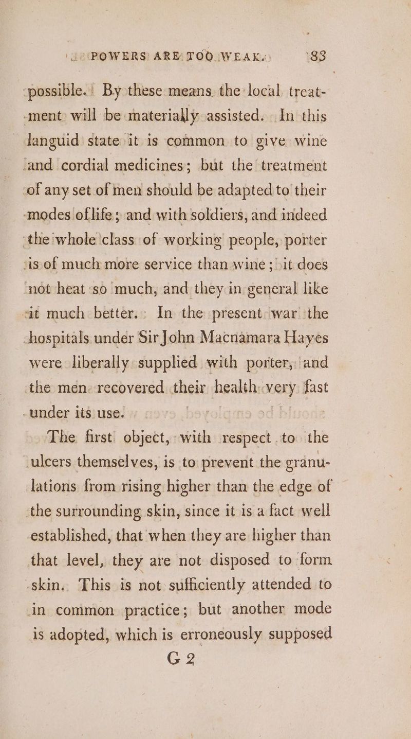 ‘possible.’ By these means. the local treat- ment) will be saterially assisted. In this languid state it is common to give wine and cordial medicines; but the treatment -of any set of men should be adapted to their ‘modes oflife; and with soldiers, and indeed ‘the whole class of working people, porter is of much more service than wine ; >it does not heat so much, and they in general like sit much better.: In the present: war the hospitals under Sir John Macnamara Hayes were liberally supplied with porter, and the men. recovered their beakbhe WARY fast under its use. The first) object, with respect to the ulcers themselves, is to prevent the granu- lations from rising higher than the edge of the surrounding skin, since it is a fact well established, that when they are higher than that level, they are not disposed to form skin. This is not sufficiently attended to in common practice; but another mode is adopted, which is erroneously supposed G2