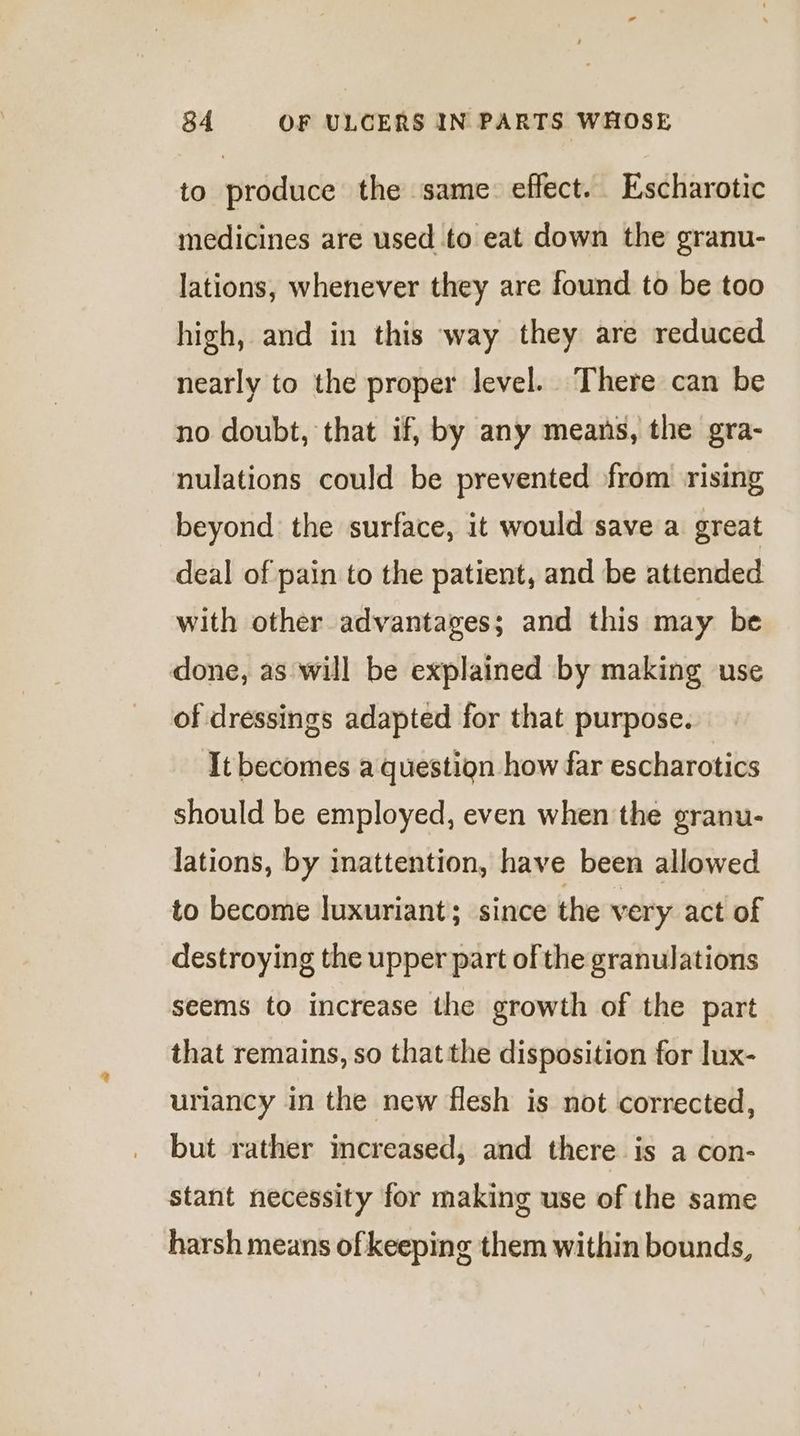 to produce the same: effect. Escharotic medicines are used to eat down the granu- lations, whenever they are found to be too high, and in this way they are reduced nearly to the proper level. There can be no doubt, that if, by any means, the gra- nulations could be prevented from rising beyond the surface, it would save a great deal of pain to the patient, and be attended with other advantages; and this may be done, as will be explained by making use of dressings adapted for that purpose. It becomes a question how far escharotics should be employed, even when the granu- lations, by inattention, have been allowed to become luxuriant; since the very act of destroying the upper part of the granulations seems to increase the growth of the part that remains, so that the disposition for lux- uriancy in the new flesh is not corrected, but rather increased, and there is a con- stant necessity for making use of the same harsh means of keeping them within bounds,