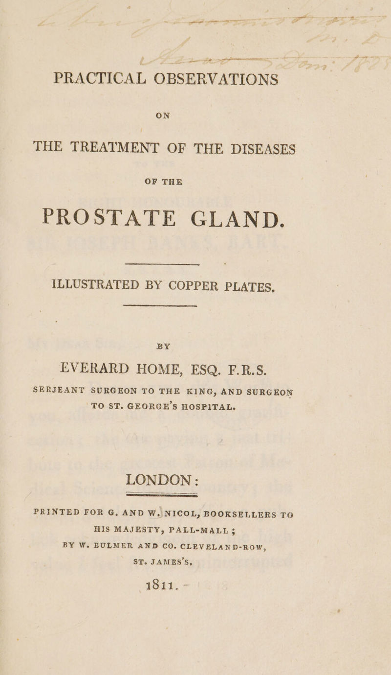 gn lp TN RITE oo 0 PRACTICAL OBSERVATIONS ON THE TREATMENT OF THE DISEASES OF THE PROSTATE GLAND. {LLUSTRATED BY COPPER PLATES. BY EVERARD HOME, ESQ. F.R.S. SERJEANT SURGEON TO THE KING, AND SURGEON TO ST. GEORGE'S HOSPITAL. LONDON : ee PRINTED FOR G, AND W. NICOL, BOOKSELLERS TO HIS MAJESTY, PALL-MALL ; BY W. BULMER AND CO. CLEVELAND-ROW, ST. JAMES’S, 1811. -