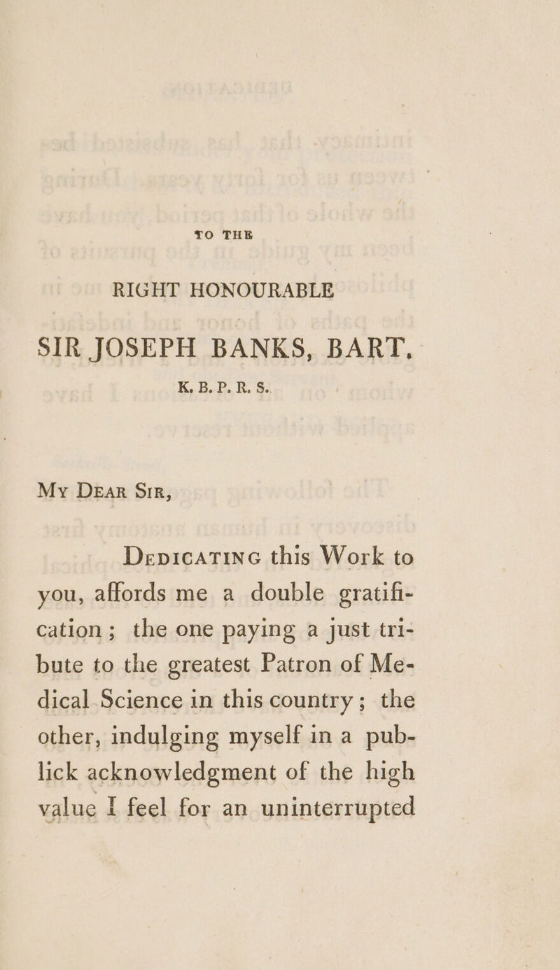 RIGHT HONOURABLE SIR JOSEPH BANKS, BART, K. B. P. R. S. My DEAR DIR, DepicaTINnc this Work to you, affords me a double gratifi- cation; the one paying a just tri- bute to the greatest Patron of Me- dical Science in this country; the other, indulging myself in a pub- lick acknowledgment of the high value I feel for an uninterrupted