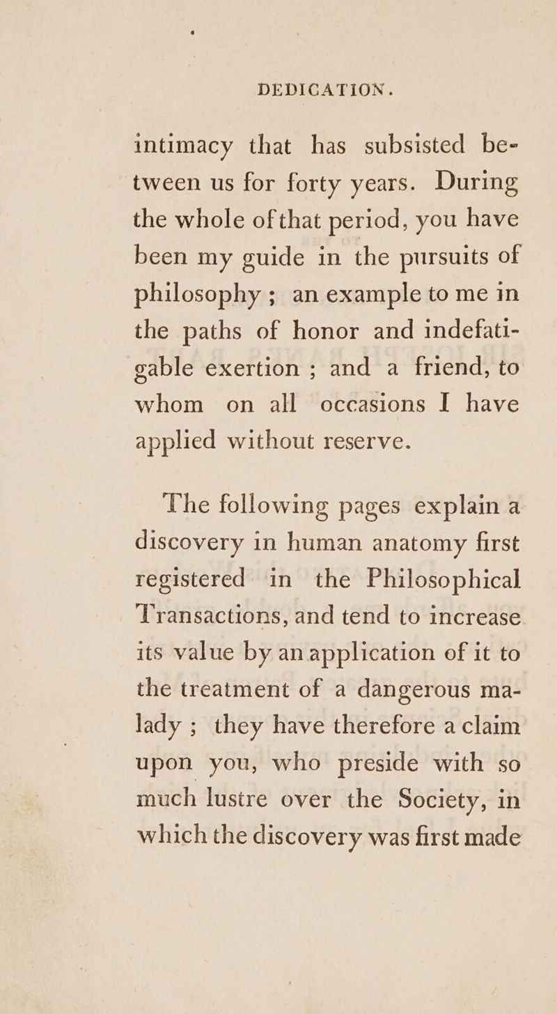 intimacy that has subsisted be- tween us for forty years. During the whole ofthat period, you have been my guide in the pursuits of philosophy ; an example to me in the paths of honor and indefati- gable exertion ; and a friend, to whom on all occasions I have applied without reserve. The following pages explain a discovery in human anatomy first registered in the Philosophical Transactions, and tend to increase. its value by an application of it to the treatment of a dangerous ma- lady ; they have therefore a claim upon you, who preside with so much lustre over the Society, in which the discovery was first made