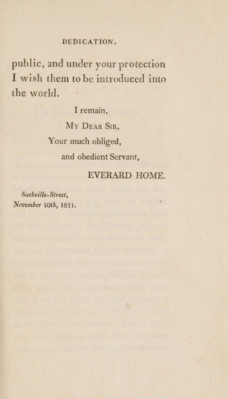 public, and under your protection I wish them to be introduced into the world. I remain, ~ My Dear Sir, Your much obliged, and obedient Servant, EVERARD HOME. Sackville- Street, November 10th, 1811.
