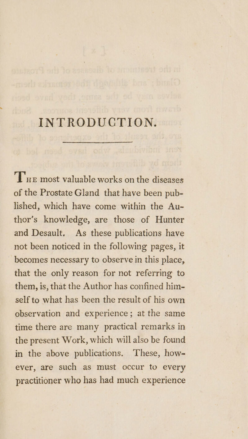 INTRODUCTION. T'xe most valuable works on the diseases of the Prostate Gland that have been pub- lished, which have come within the Au- thor’s knowledge, are those of Hunter and Desault. As these publications have not been noticed in the following pages, it becomes necessary to observe in this place, that the only reason for not referring to them, is, that the Author has confined him- self to what has been the result of his own observation and experience; at the same time there are many practical remarks in the present Work, which will also be found in the above publications. These, how- ever, are such as must occur to every practitioner who has had much experience