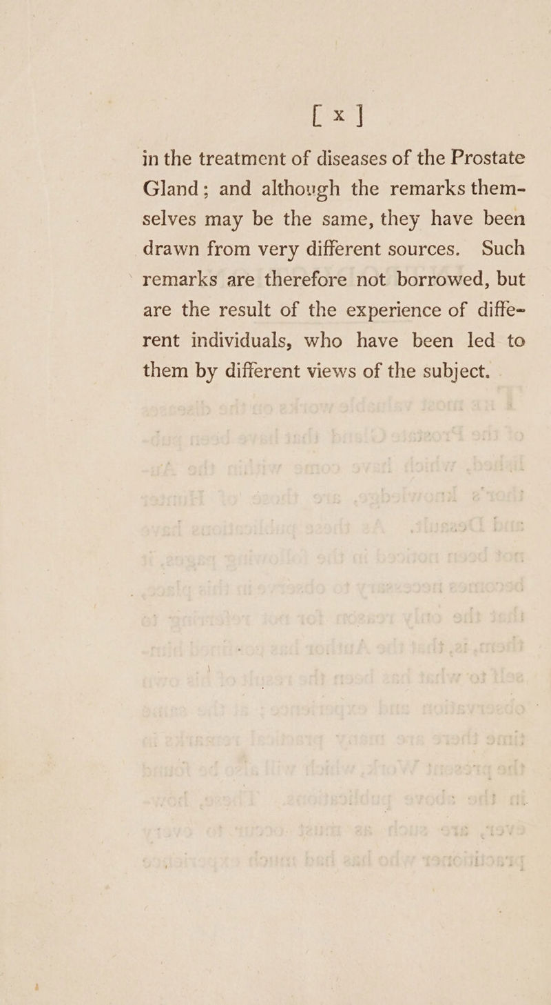 isa in the treatment of diseases of the Prostate Gland; and although the remarks them- selves may be the same, they have been drawn from very different sources. Such remarks are therefore not borrowed, but are the result of the experience of diffe- rent individuals, who have been led to them by different views of the subject.