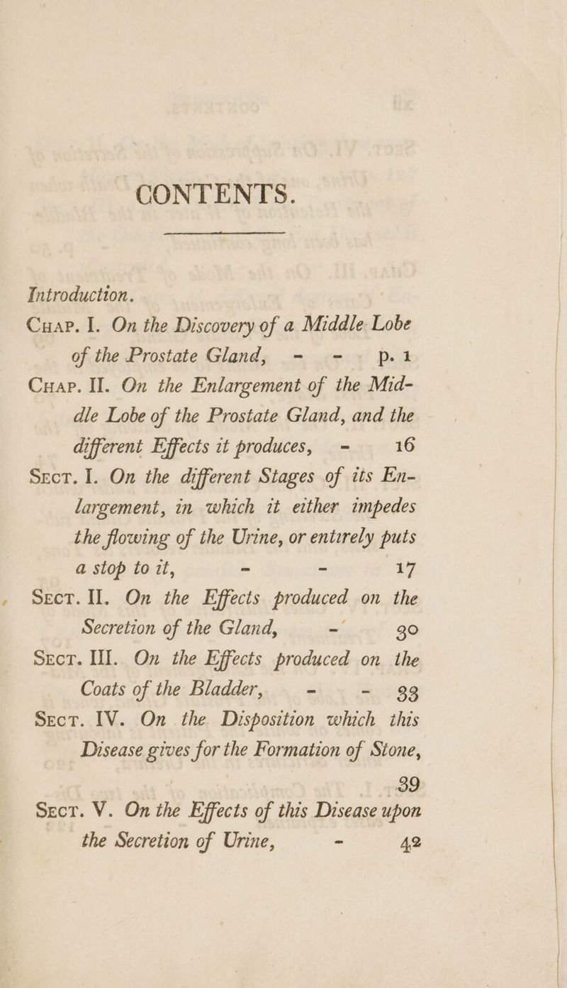 CONTENTS. Introduction. Cuap. I. On the Discovery of a Middle: Lobe of the Prostate Gland, - - pl Cuap. II. On the Enlargement of the Mid- dle Lobe of the Prostate Gland, and the different Effects it produces, = 16 Sect. I. On the different Stages of its En- largement, in which it either impedes the flowing of the Urine, or entirely puts a stop to it, = - 2g Sect. Il. On the Effects produced on the Secretion of the Gland, = = 30 SeEcT. Ill. On the Effects produced on the Coats of the Bladder, - - 33 SecT. IV. On the. Disposition which this Disease gives for the Formation of Stone, | | | 39 Sect. V. On the Effects of this Disease upon the Secretion of Urine, - 42