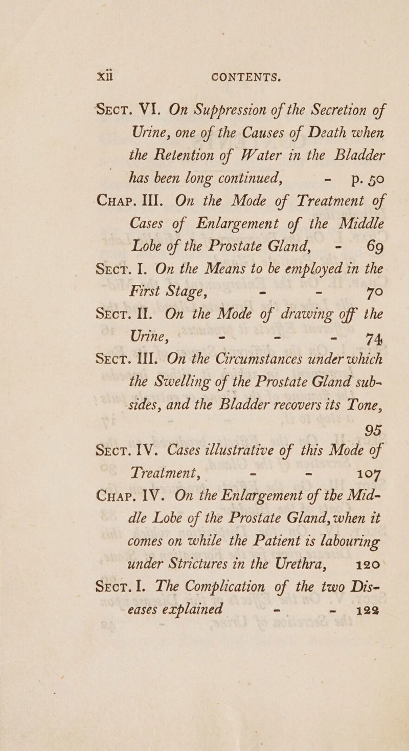 SecT. V1. On Suppression of the Secretion of Urine, one of the Causes of Death when the Retention of Water in the Bladder has been long continued, - p.50 Cuap. III. On the Mode of Treatment of Cases of Enlargement of the Middle Lobe of the Prostate Gland, - 69 Sect. I. On the Means to be employed in the first Stage, - - 70 Sect. II. On the Mode of drawing off the Urine, ~ ~ - A SecT. III. On the Circumstances under which the Swelling of the Prostate Gland sub- sides, and the Bladder recovers its Tone, 95 Sect. LV. Cases illustrative of this Mode of Treatment, - ~ 107 Cuap. IV. On the Enlargement of the Mid- dle Lobe of the Prostate Gland, when tt comes on while the Patient 1s labouring under Strictures in the Urethra, 120 Sect. I. The Complication of the two Dis- eases explained - - 122
