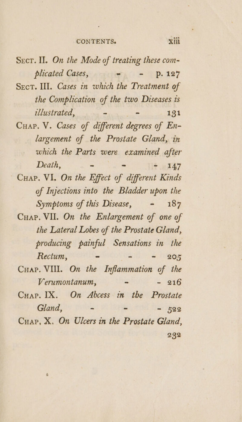 Sect. I]. On the Mode of treating these com- plicated Cases, 5 = - p.127 Sect. III. Cases in which the Treatment of the Complication of the two Diseases is allustrated, - - 131 Cuap. V. Cases of different degrees of En- largement of the Prostate Gland, in which the Parts were examined after Death, a ~ - 147 ~Cuap. VI. On the Effect of different Kinds of Injections into the Bladder upon the Symptoms of this Disease, - 187 Cuap. VII. On the Enlargement of one of the Lateral Lobes of the Prostate Gland, producing painful Sensations in_ the Rectum, ~ = -~ 205 Cuap. VIII. On the Inflammation of the Verumontanum, ~ -~ 216 Cuap. IX. On Abcess in the Prostate Gland, ~ - - 522 Cuap, X. On Ulcers in the Prostate Gland, 232