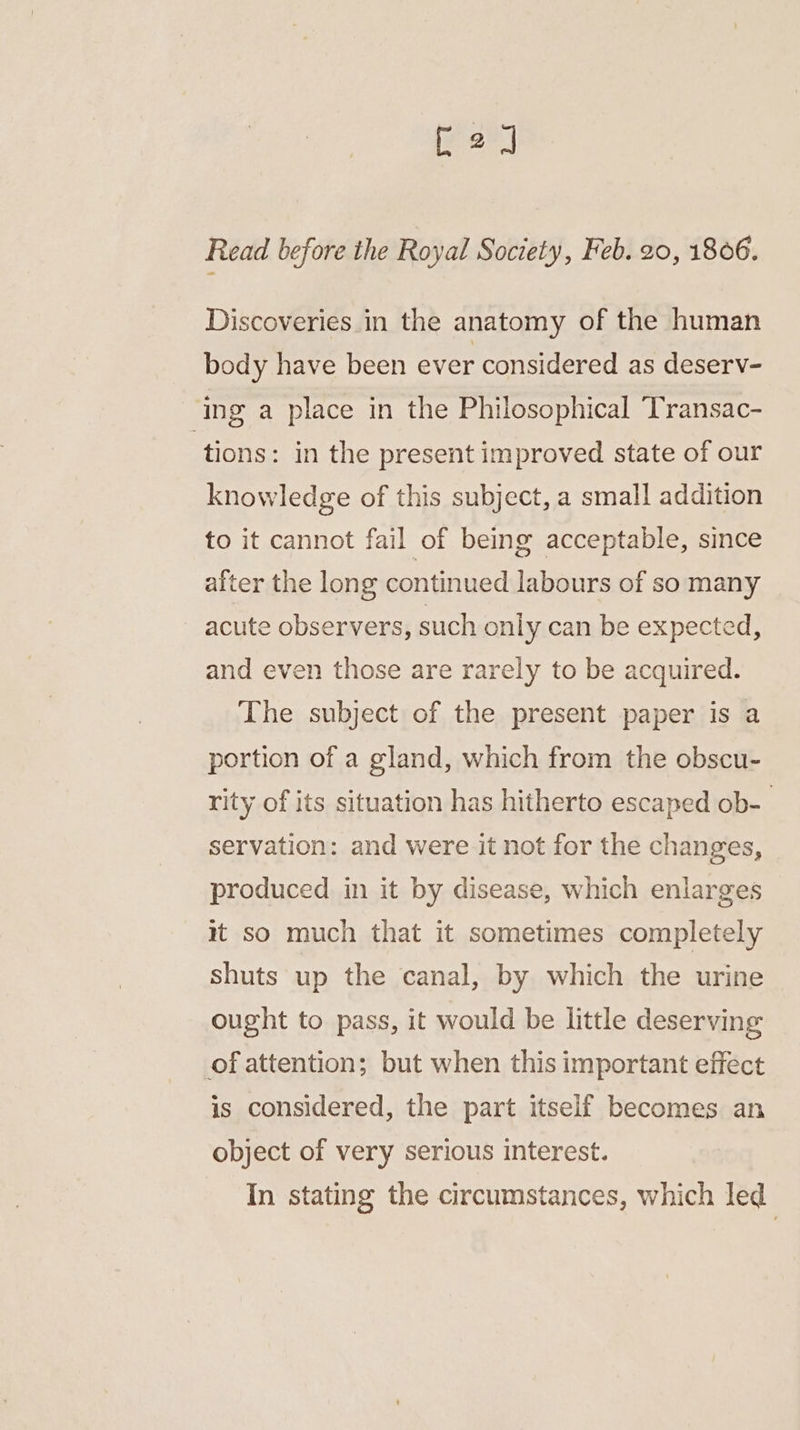 [2] Read before the Royal Society, Feb. 20, 1806. Discoveries in the anatomy of the human body have been ever considered as deserv- ing a place in the Philosophical Transac- tions: in the present improved state of our knowledge of this subject, a small addition to it cannot fail of being acceptable, since after the long continued labours of so many acute observers, such only can be expected, and even those are rarely to be acquired. The subject of the present paper is a portion of a gland, which from the obscu- rity of its situation has hitherto escaped ob- servation: and were it not for the changes, produced in it by disease, which enlarges it so much that it sometimes completely shuts up the canal, by which the urine ought to pass, it would be little deserving of attention; but when this important effect is considered, the part itself becomes an object of very serious interest. In stating the circumstances, which led