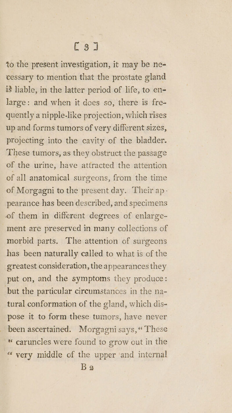 to the present investigation, it may be ne- cessary to mention that the prostate gland i$ liable, in the latter period of life, to en- large: and when it does so, there is fre- quently a nipple-like projection, which rises up and forms tumors of very different sizes, projecting into the cavity of the bladder. These tumors, as they obstruct the passage of the urine, have attracted the attention of all anatomical surgeons, from the time of Morgagni to the present day. Their ap- pearance has been described, and specimens of them in different degrees of enlarge- ment are preserved in many collections of morbid parts. The attention of surgeons has been naturally called to what is of the greatest consideration, the appearances they put on, and the symptoms they produce: but the particular circumstances in the na- tural conformation of the gland, which dis- pose it to form these tumors, have never been ascertained. Morgagni says, “ These * caruncles were found to grow out in the “very middle of the upper ‘and internal Ba