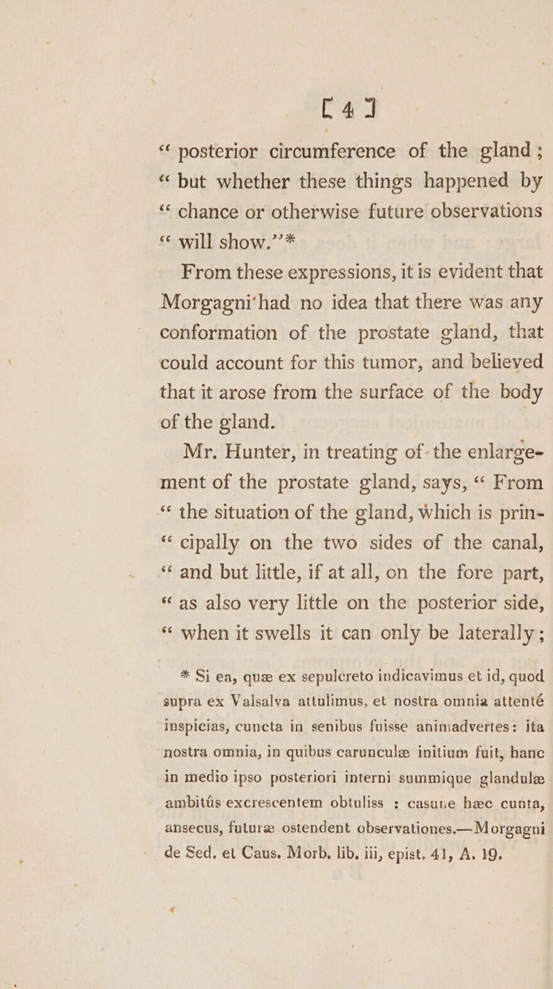 C4] “‘ posterior circumference of the gland ; “ but whether these things happened by ‘“‘ chance or otherwise future observations “«¢ will show.’’* From these expressions, it is evident that Morgagni'had no idea that there was any conformation of the prostate gland, that could account for this tumor, and believed that it arose from the surface of the body of the gland. Mr. Hunter, in treating of. the enlarge- ment of the prostate gland, says, “ From “ the situation of the gland, which is prin- “‘ cipally on the two sides of the canal, “‘ and but little, if at all, on the fore part, « as also very little on the posterior side, *‘ when it swells it can only be laterally ; * Si ea, que ex sepulcreto indicavimus et id, quod supra ex Valsalva attulimus, et nostra omnia attenté inspicias, cuncta in senibus fuisse animadvertes: ita nostra omnia, in quibus caruncule initium fuit, hanc in medio ipso posteriori interni summique glandulz ambitiis excrescentem obtuliss ; casune hee cunta, ansecus, futurse ostendent observationes.— Morgagni de Sed. et Caus. Morb. lib. iii, epist. 41, A. 19,