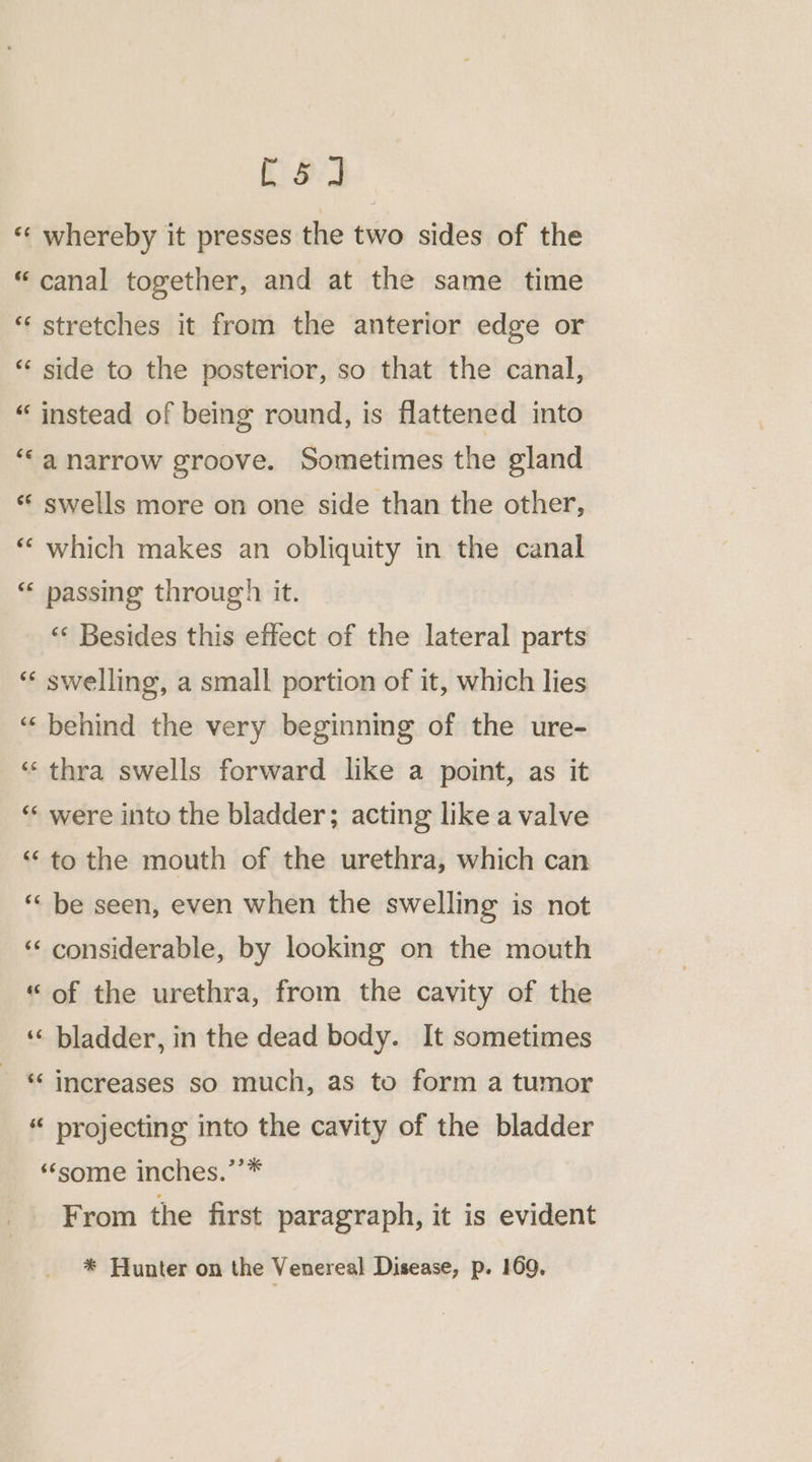 ee «« whereby it presses the two sides of the “canal together, and at the same time “stretches it from the anterior edge or *‘ side to the posterior, so that the canal, “ instead of being round, is flattened into “‘a narrow groove. Sometimes the gland *‘ swells more on one side than the other, “ which makes an obliquity in the canal “« passing through it. “&lt; Besides this effect of the lateral parts “« swelling, a small portion of it, which lies ‘behind the very beginning of the ure- ‘‘ thra swells forward like a point, as it “‘ were into the bladder; acting like a valve “to the mouth of the urethra, which can “« be seen, even when the swelling is not ‘‘ considerable, by looking on the mouth “of the urethra, from the cavity of the ‘«‘ bladder, in the dead body. It sometimes ‘‘ increases so much, as to form a tumor “ projecting into the cavity of the bladder «some inches.’’* From the first paragraph, it is evident * Hunter on the Venereal Disease, p. 169,