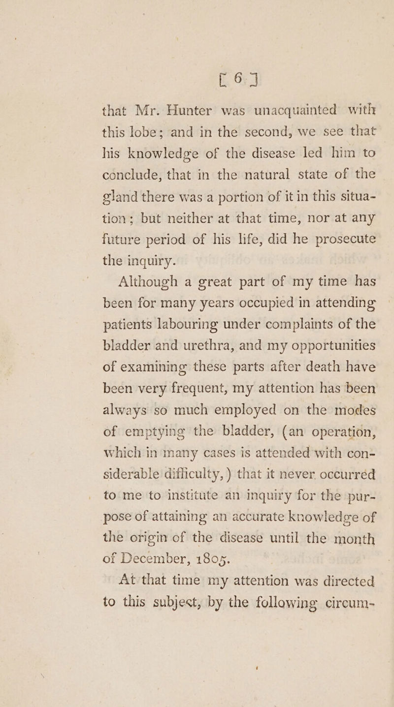 co] that Mr. Hunter was unacquainted with this lobe: and in the second, we see that his knowledge of the disease led him to conclude, that in the natural state of the gland there was a portion of it in this situa- tion; but neither at that time, nor at any future period of his life, did he prosecute the inquiry. Although a great part of my time has been for many years occupied in attending patients labouring under complaints of the bladder and urethra, and my opportunities of examining these parts after death have been very frequent, my attention has been always so much employed on the modes of emptying the bladder, (an operation, which in many cases is attended with con- siderable difficulty, ) that it never. occurred to me to institute an inquiry for the pur- pose of attaining an accurate knowledge of the origin of the disease until the month of December, 1805. | At that time my attention was directed to this subjest, by the following circum-
