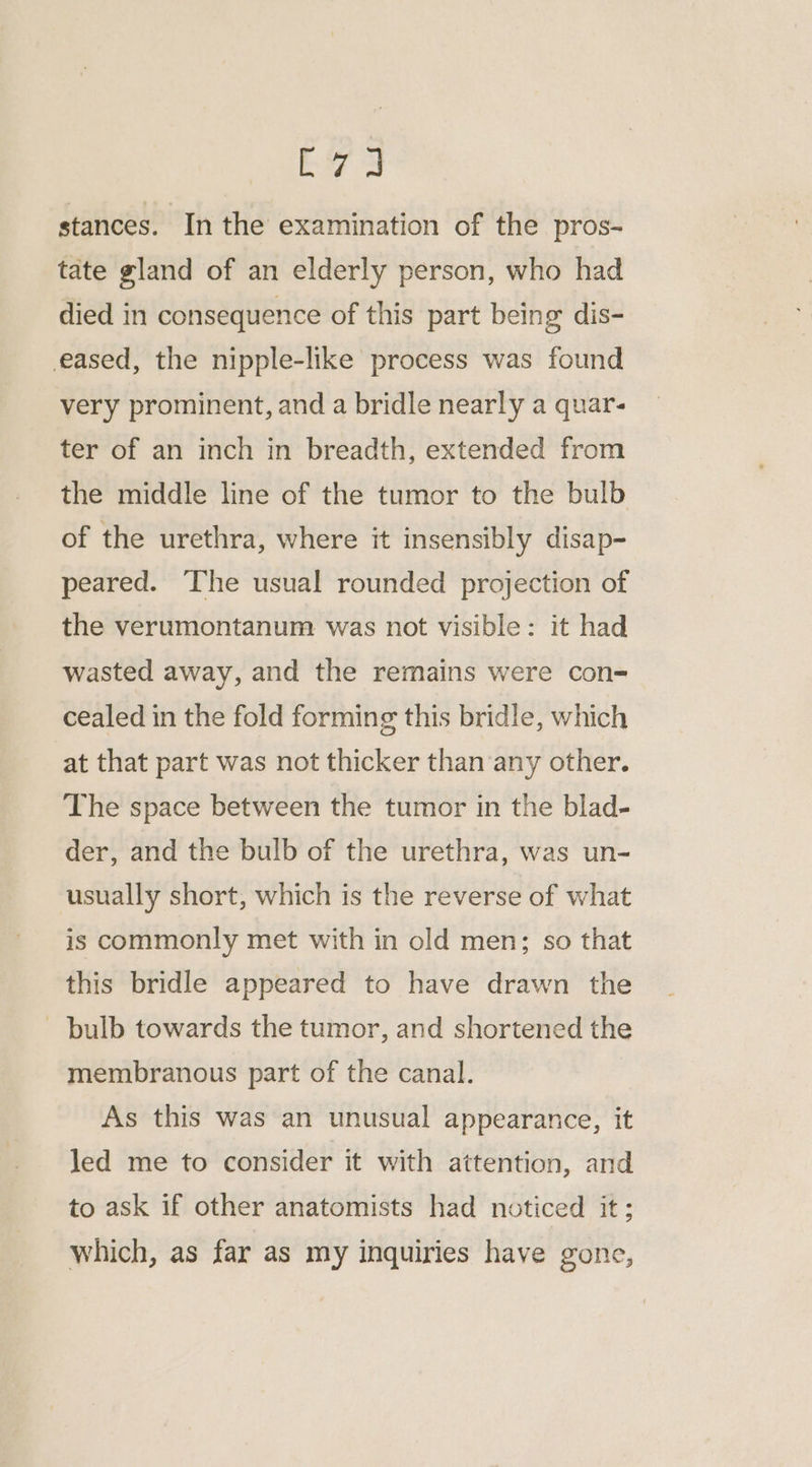 bi 3 stances. In the examination of the pros- tate gland of an elderly person, who had died in consequence of this part being dis- eased, the nipple-like process was found very prominent, and a bridle nearly a quar- ter of an inch in breadth, extended from the middle line of the tumor to the bulb of the urethra, where it insensibly disap- peared. The usual rounded projection of the verumontanum was not visible: it had wasted away, and the remains were con- cealed in the fold forming this bridle, which at that part was not thicker than ‘any other. The space between the tumor in the blad- der, and the bulb of the urethra, was un- usually short, which is the reverse of what is commonly met with in old men; so that this bridle appeared to have drawn the bulb towards the tumor, and shortened the membranous part of the canal. As this was an unusual appearance, it led me to consider it with attention, and to ask if other anatomists had noticed it; which, as far as my inquiries have gone,