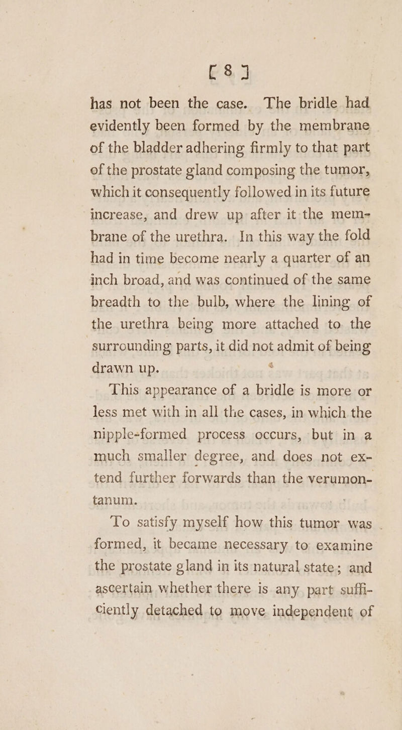 C8] has not been the case. The bridle had evidently been formed by the membrane of the bladder adhering firmly to that part of the prostate gland composing the tumor, which it consequently followed in its future increase, and drew up after it the mem- brane of the urethra. In this way the fold had in time become nearly a quarter of an inch broad, and was continued of the same breadth to the bulb, where the lining of the urethra being more attached to the surrounding parts, it did not admit of being drawn up. ; This appearance of a bridle is more or less met with in all the cases, in which the nipple-formed process occurs, but in a much smaller degree, and does not ex- tend further forwards than the verumon- tanum. To satisfy myself how this tumor was . formed, it became necessary to examine the prostate gland in its natural state; and ascertain whether there is any. part suffi- ciently detached to move independent of