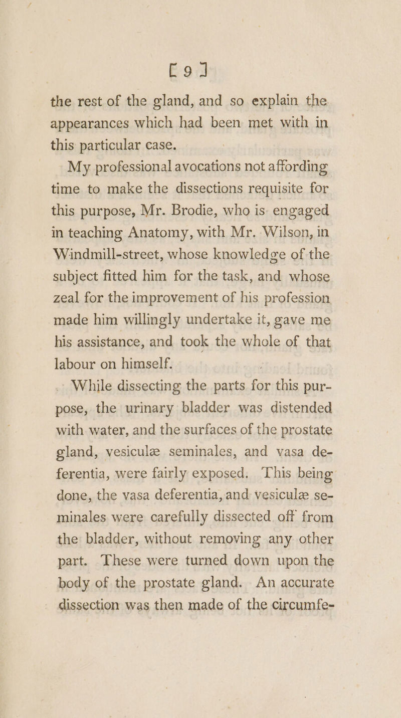 C9] the rest of the gland, and so explain the appearances which had been met with in this particular case. My professional avocations not affording time to make the dissections requisite for this purpose, Mr. Brodie, who is. engaged in teaching Anatomy, with Mr. Wilson, in Windmill-street, whose knowledge of the subject fitted him for the task, and whose zeal for the improvement of his profession made him willingly undertake it, gave me his assistance, and took the whole of that labour on himself. : While dissecting the parts for this pur- pose, the urinary bladder was distended with. water, and the surfaces of the prostate gland, vesicule seminales, and vasa de- ferentia, were fairly exposed. This being done, the vasa deferentia, and vesiculz se- minales were carefully dissected off from the bladder, without removing any other part. These were turned down upon the body of the prostate gland. An accurate dissection was then made of the circumfe-