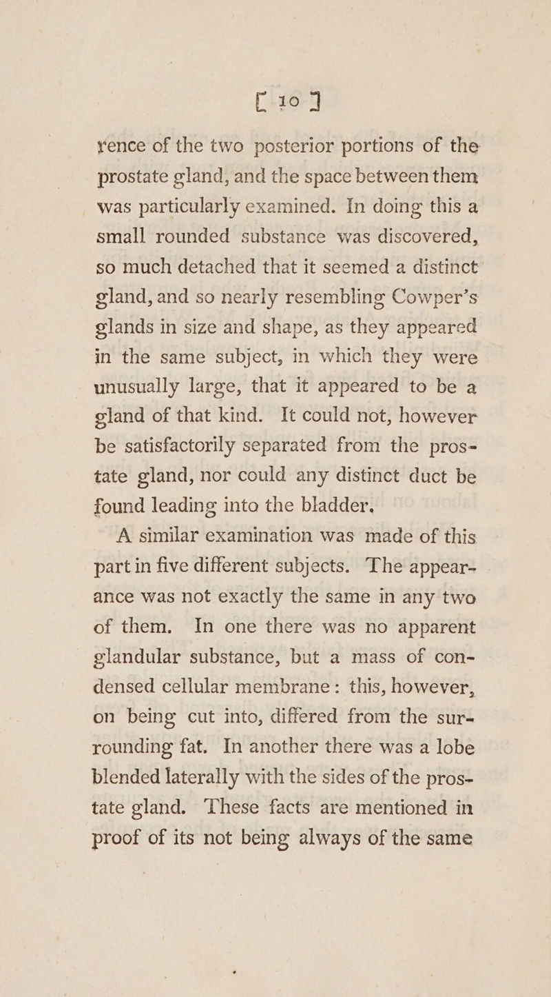 [ 10] rence of the two posterior portions of the prostate gland, and the space between them was particularly examined. In doing this a small rounded substance was discovered, so much detached that it seemed a distinct gland, and so nearly resembling Cowper’s glands in size and shape, as they appeared in the same subject, in which they were unusually large, that it appeared to be a gland of that kind. It could not, however be satisfactorily separated from the pros- tate gland, nor could any distinct duct be found leading into the bladder. A similar examination was made of this part in five different subjects. The appear- ance was not exactly the same in any two of them. In one there was no apparent glandular substance, but a mass of con- densed cellular membrane: this, however, on being cut into, differed from the sur- rounding fat. In another there was a lobe blended laterally with the sides of the pros- tate gland. These facts are mentioned in proof of its not being always of the same