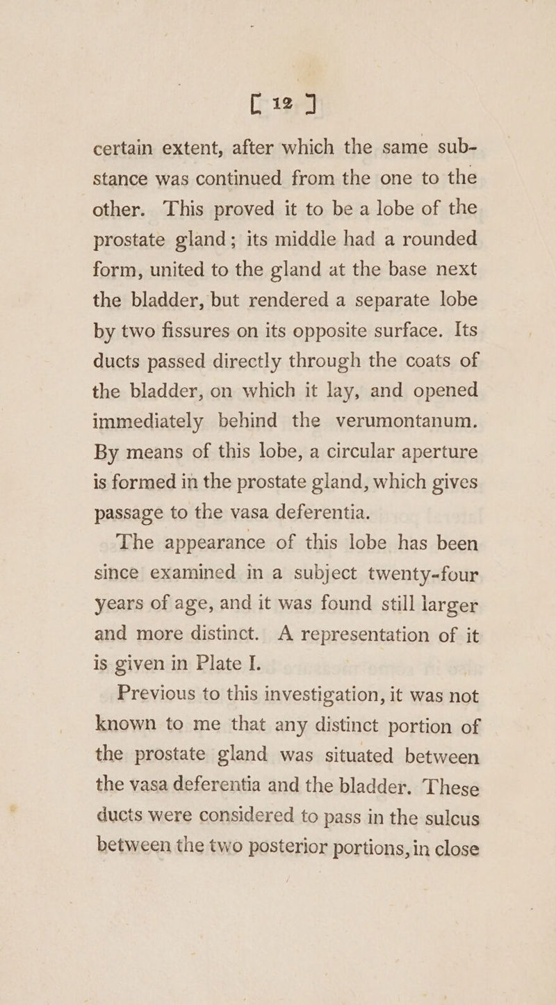 [12] certain extent, after which the same sub- stance was continued from the one to the other. This proved it to bea lobe of the prostate gland; its middle had a rounded form, united to the gland at the base next the bladder, but rendered a separate lobe by two fissures on its opposite surface. Its ducts passed directly through the coats of the bladder, on which it lay, and opened immediately behind the verumontanum. By means of this lobe, a circular aperture is formed in the prostate gland, which gives passage to the vasa deferentia. The appearance of this lobe has been since examined in a subject twenty-four years of age, and it was found still larger and more distinct. A representation of it is given in Plate I. Previous to this investigation, it was not known to me that any distinct portion of the prostate gland was situated between the vasa deferentia and the bladder. These ducts were considered to pass in the sulcus between the two posterior portions, in close