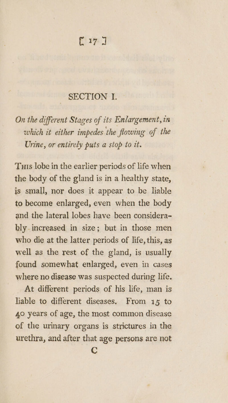 Cn SECTION I. On the different Stages of its Enlargement, in which it either impedes the flowing of the Urine, or entirely puts a stop to it. Tuts lobe in the earlier periods of life when the body of the gland is in a healthy state, is small, nor does it appear to be liable to become enlarged, even when the body and the lateral lobes have been considera-= bly. increased in size; but in those men who die at the latter periods of life, this, as well as the rest of the gland, is usually found somewhat enlarged, even in cases where no disease was suspected during life. At different periods of his life, man is liable to different diseases. From 15 to 40 years of age, the most common disease of the urinary organs is strictures in the urethra, and after that age persons are not C