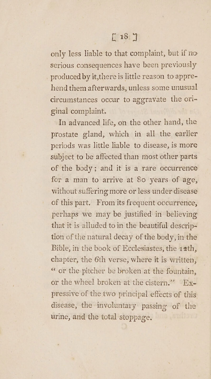 [18 4 only less liable to that complaint, but if no serious consequences have been previously produced by it,there is little reason to appre- hend them afterwards, unless some unusual circumstances occur to ageravate the ori- ginal complaint. ) In advanced life, on the other hand, the prostate gland, which in all the earlier periods was little liable to disease, is more subject to be affected than most other parts of the body; and it is a rare occurrence for a man to arrive at 80 years of age, without suffering more or less under disease of this part. From its frequent occurrence, perhaps we may be justified in believing that it is alluded to in the beautiful descrip- tion of the natural decay of the body, in the Bible, in the book of Ecclesiastes, the 12th, chapter, the 6th verse, where it is written, ‘“‘ or the:pitcher be broken at the fountain, or the wheel broken at the cistern.” Ex- pressive of the two principal effects of this disease, the involuntary passing of the urine, and the total stoppage.