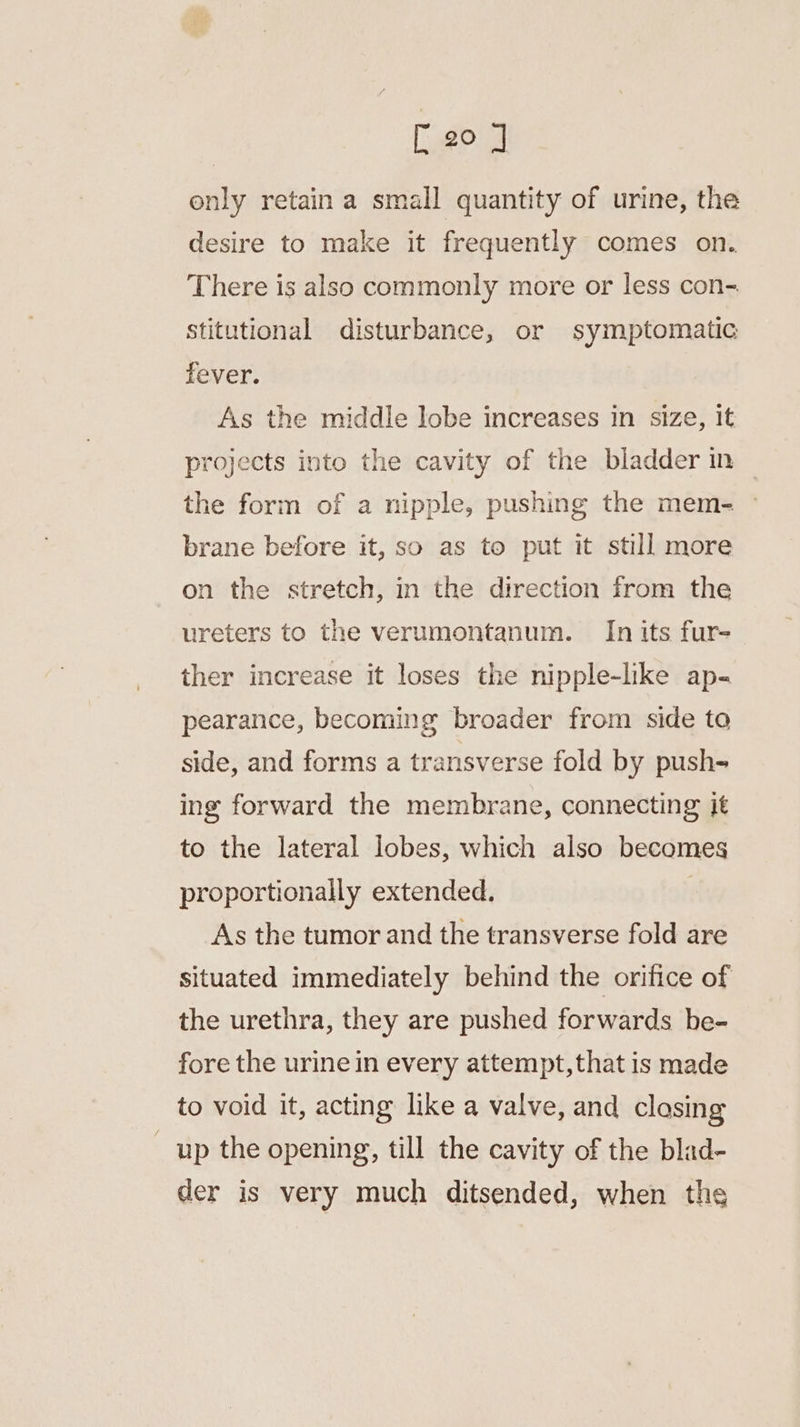 [20 J only retain a small quantity of urine, the desire to make it frequently comes on. There is also commonly more or less con- stitutional disturbance, or symptomatic fever. As the middle lobe increases in size, it projects into the cavity of the bladder in the form of a nipple, pushing the mem- ~ brane before it, so as to put it still more on the stretch, in the direction from the ureters to the verumontanum. In its fur- ther increase it loses the nipple-like ap- pearance, becoming broader from side to side, and forms a transverse fold by push- ing forward the membrane, connecting it to the lateral lobes, which also becomes proportionally extended. | As the tumor and the transverse fold are situated immediately behind the orifice of the urethra, they are pushed forwards be- fore the urine in every attempt,that is made to void it, acting like a valve, and closing up the opening, till the cavity of the blad- der is very much ditsended, when the