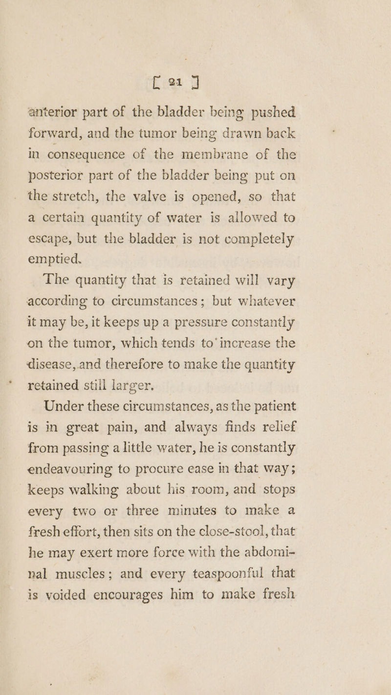 anterior part of the bladder being pushed forward, and the tumor being drawn back in consequence of the membrane of the posterior part of the bladder being put on the stretch, the valve is opened, so that a certain quantity of water is allowed to escape, but the bladder is not completely emptied. | The quantity that is retained will vary according to circumstances; but whatever it may be, it keeps up a pressure constantly on the tumor, which tends to’ increase the disease, and therefore to make the quantity retained still larger. Under these circumstances, as the patient is in great pain, and always finds relief from passing a little water, he is constantly endeavouring to procure ease in that way; keeps walking about his room, and stops every two or three minutes to make a fresh effort, then sits on the close-stool, that he may exert more force with the abdomi- nal muscles; and every teaspoonful that is voided encourages him to make fresh