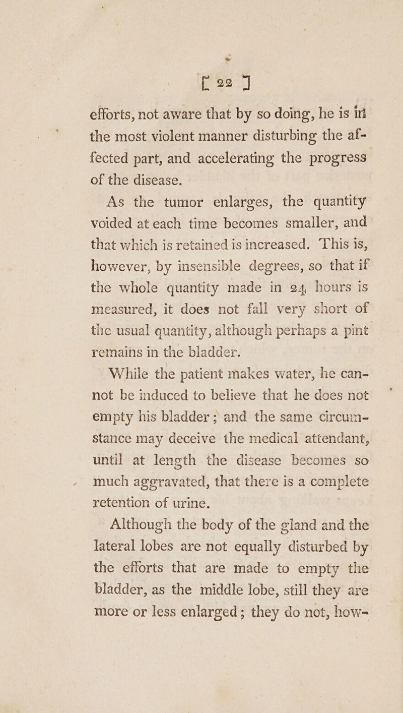 ree J efforts, not aware that by so doing, he is iri the most violent manner disturbing the af- fected part, and accelerating the progress | of the disease. | As the tumor enlarges, the quantity voided at each time becomes smaller, and that which is retained is increased. This is, however, by insensible degrees, so that if the whole quantity made in 24 hours ts measured, it does not fall very short of the usual quantity, although perhaps a pint remains in the bladder. While the patient makes water, he can- not be induced to believe that he does not empty his bladder ; and the same circum- stance may deceive the medical attendant, until at length the disease becomes so much aggravated, that there is a ene ee retention of urine. Although the body of the gland and the lateral lobes are not equally disturbed by the efforts that are made to empty the bladder, as the middle lobe, still they are more or less enlarged; they do not, how=