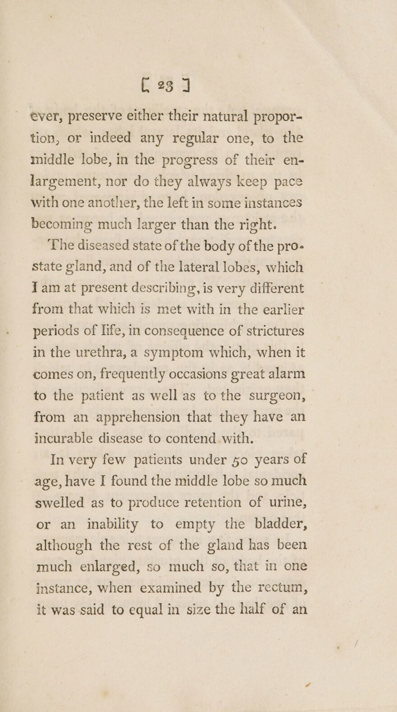 C23 ] ever, preserve either their natural propor- tion, or indeed any regular one, to the middle lobe, in the progress of their en- largement, nor do they always keep pace with one another, the left in some instances becoming much larger than the right. The diseased state of the body of the pro- State gland, and of the lateral lobes, which I am at present describing, is very different from that which is met with in the earlier periods of life, in consequence of strictures in the urethra, a symptom which, when it comes on, frequently occasions great alarm to the patient as well as to the surgeon, from an apprehension that they have an incurable disease to contend.with. In very few patients under 50 years of age, have I found the middle lobe so much swelled as to produce retention of urine, or an inability to empty the bladder, although the rest of the gland has been much enlarged, so much so, that in one instance, when examined by the rectum, it was said to equal in size the half of an