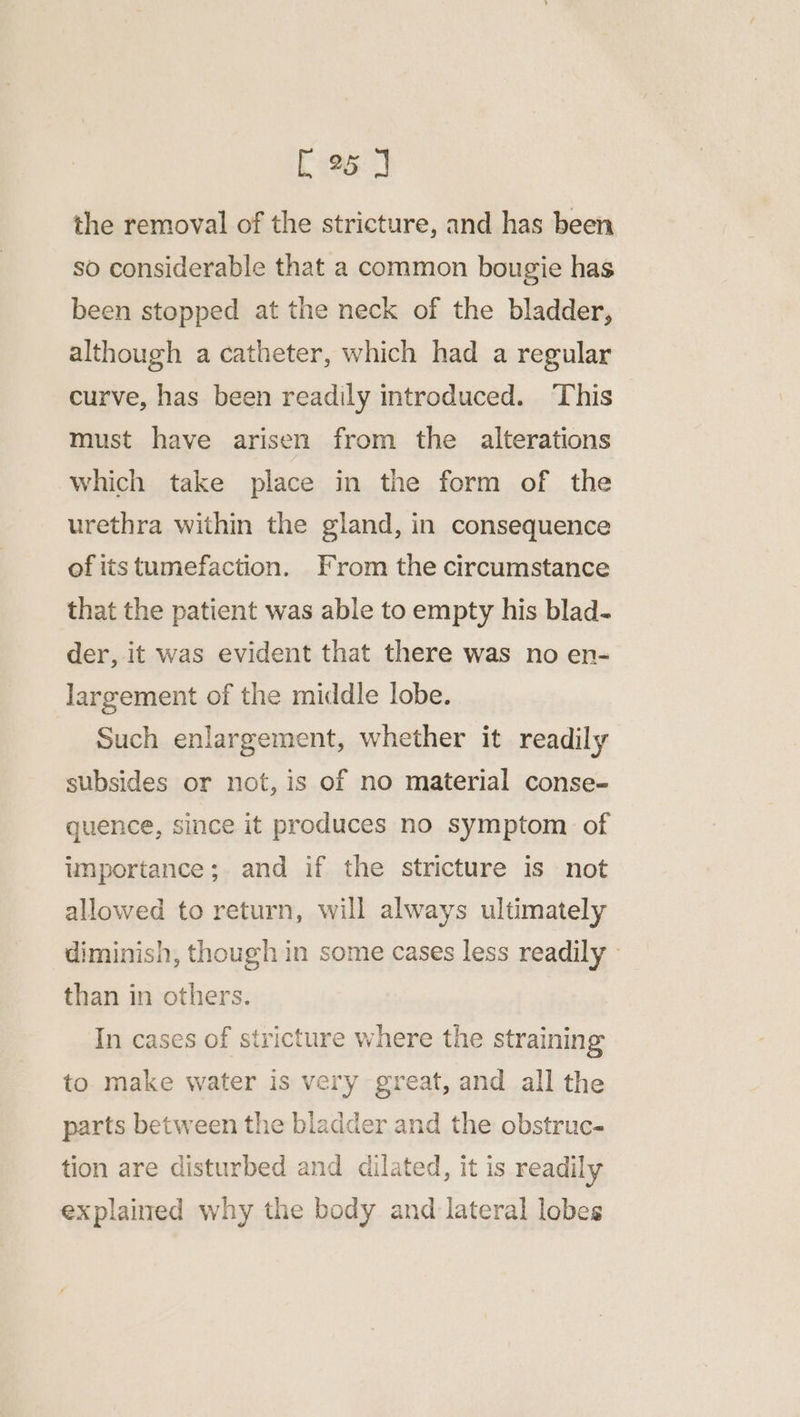 the removal of the stricture, and has been so considerable that a common bougie has been stopped at the neck of the bladder, although a catheter, which had a regular curve, has been readily introduced. This must have arisen from the alterations which take place in the form of the urethra within the gland, in consequence of its tumefaction. From the circumstance that the patient was able to empty his blad- der, it was evident that there was no en- largement of the middle lobe. Such enlargement, whether it readily subsides or not, is of no material conse- quence, since it produces no symptom of importance; and if the stricture is not allowed to return, will always ultimately diminish, though in some cases less readily than in others. In cases of stricture where the straining to make water is very great, and all the parts between the bladder and the obstruc- tion are disturbed and dilated, it is readily explained why the body and lateral lobes