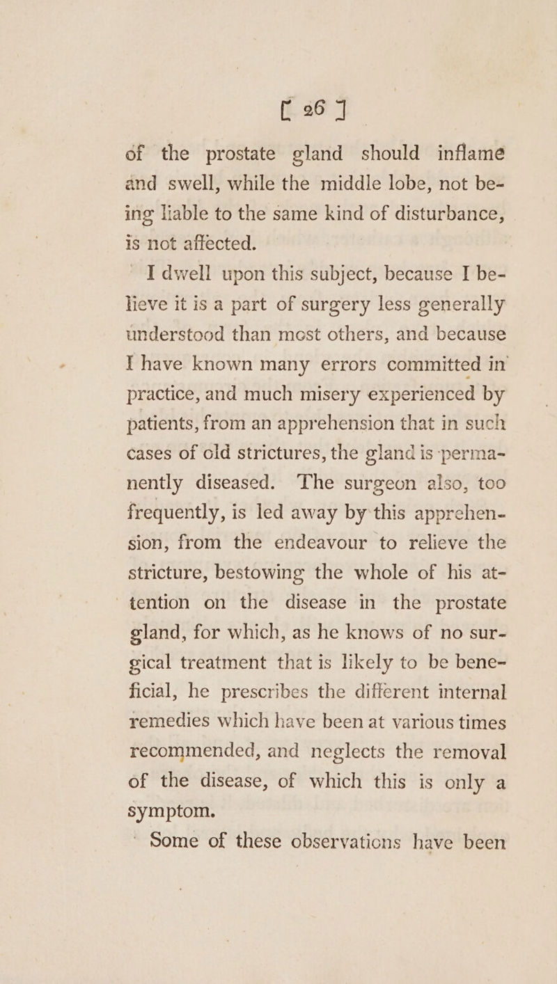 of the prostate gland should inflame and swell, while the middle lobe, not be- ing liable to the same kind of disturbance, is not affected. _ I dwell upon this subject, because I be- heve it is a part of surgery less generally understood than most others, and because I have known many errors committed in practice, and much misery experienced by patients, from an apprehension that in such cases of old strictures, the gland is :perma- nently diseased. ‘The surgeon also, too frequently, is led away by'this apprehen- sion, from the endeavour to relieve the stricture, bestowing the whole of his at- tention on the disease in the prostate gland, for which, as he knows of no sur- gical treatment that is likely to be bene- ficial, he prescribes the different internal remedies which have been at various times recommended, and neglects the removal of the disease, of which this is only a symptom. ~ Some of these observations have been