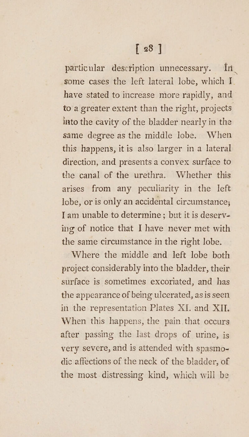 particular description unnecessary. In_ some cases the left lateral lobe, which I | have stated to increase more rapidly, and to a greater extent than the right, projects into the cavity of the bladder nearly in the same degree as the middle lobe. When this happens, itis also larger in a lateral direction, and presents a convex surface to the canal of the urethra. Whether this arises from any peculiarity in the left lobe, or is only an accidental circumstance; Iam unable to determine; but it is deserv- ing of notice that I have never met with the same circumstance in the right lobe. ‘Where the middle and left lobe both project considerably into the bladder, their surface is sometimes excoriated, and has the appearance of being ulcerated, asis seen in the representaticn Plates XI. and XII. When this happens, the pain that occurs after passing the last drops of urine, is very severe, and is attended with spasmo- dic affections of the neck of the bladder, of the most distressing kind, which will be