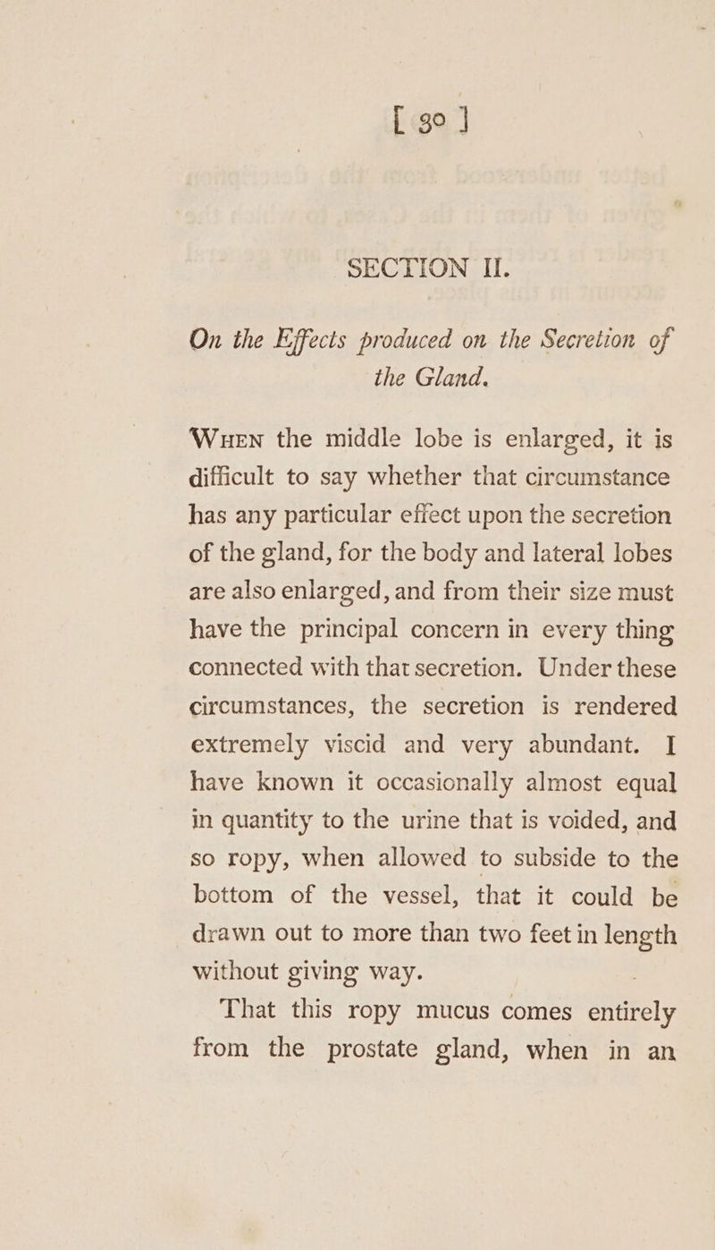[ go ] SECTION II. On the Effects produced on the Secretion of the Gland. Wuen the middle lobe is enlarged, it is difficult to say whether that circumstance has any particular effect upon the secretion of the gland, for the body and lateral lobes are also enlarged, and from their size must have the principal concern in every thing connected with that secretion. Under these circumstances, the secretion is rendered extremely viscid and very abundant. [| have known it occasionally almost equal in quantity to the urine that is voided, and so ropy, when allowed to subside to the bottom of the vessel, that it could be drawn out to more than two feet in length without giving way. . That this ropy mucus comes entirely from the prostate gland, when in an