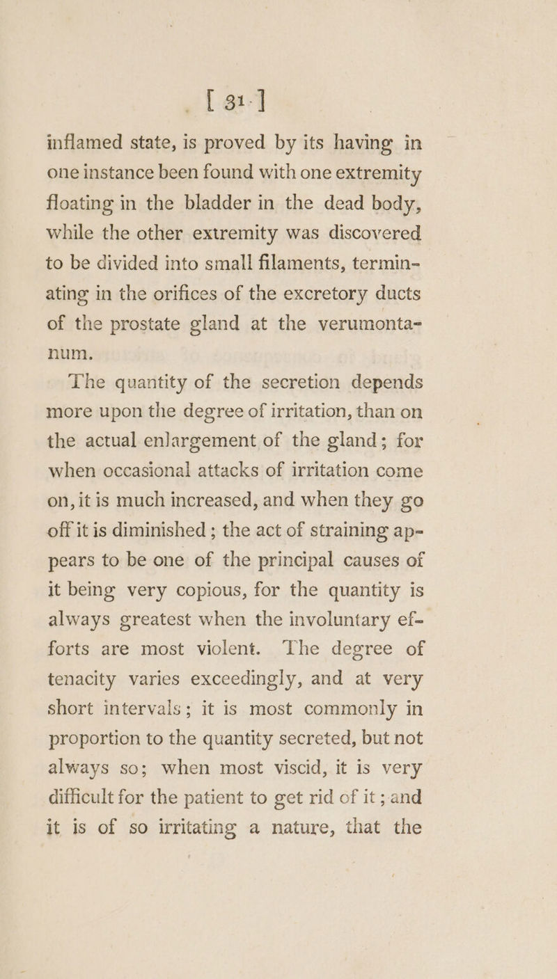 ~{ ga-] inflamed state, is proved by its having in one instance been found with one extremity floating in the bladder in the dead body, while the other extremity was discovered to be divided into small filaments, termin- ating in the orifices of the excretory ducts of the prostate gland at the verumonta= num. The quantity of the secretion depends more upon the degree of irritation, than on the actual enlargement of the gland; for when occasional attacks of irritation come on, it is much increased, and when they go off it is diminished ; the act of straining ap- pears to be one of the principal causes of it being very copious, for the quantity is always greatest when the involuntary ef- forts are most violent. The degree of tenacity varies exceedingly, and at very short intervals; it is most commonly in proportion to the quantity secreted, but not always so; when most viscid, it is very difficult for the patient to get rid of it; and it is of so irritating a nature, that the