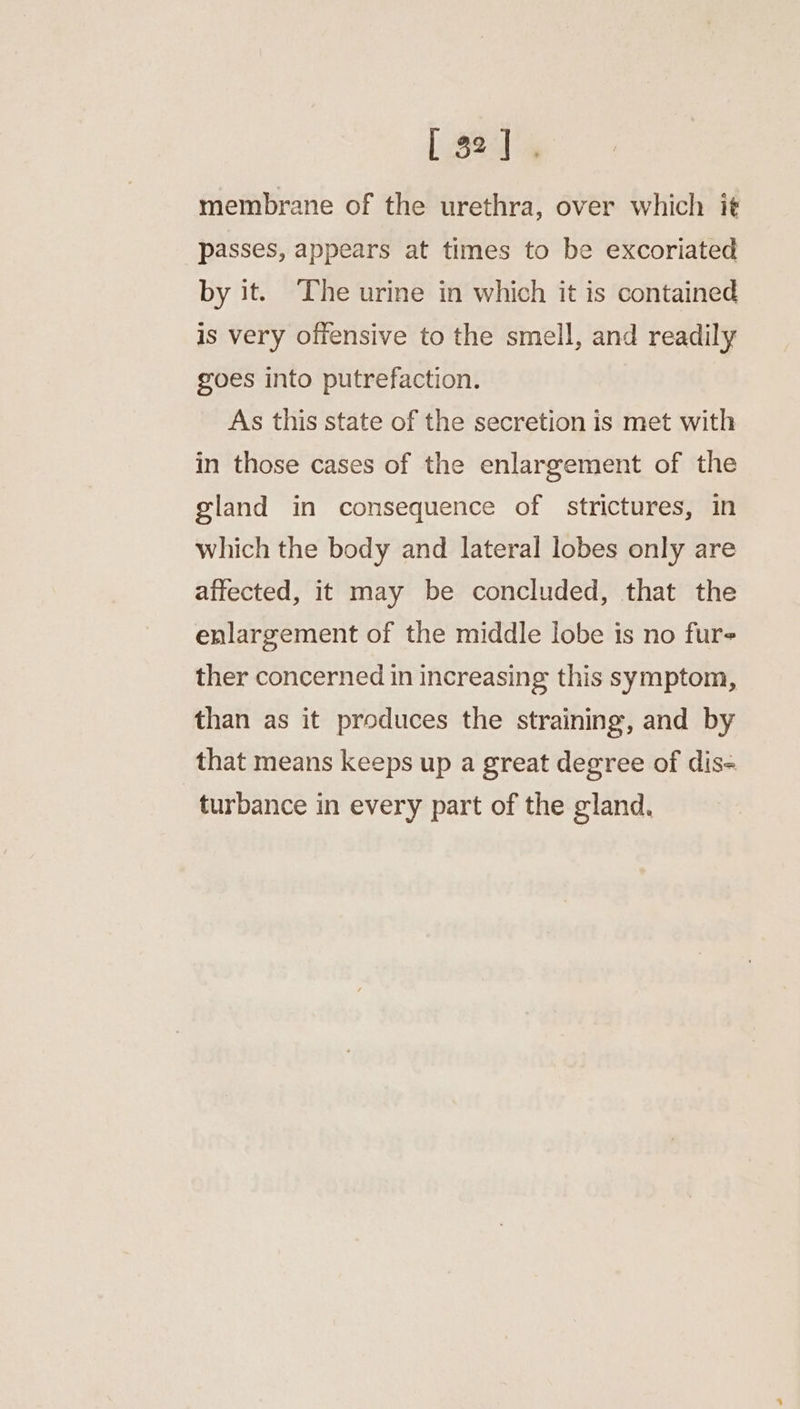membrane of the urethra, over which it passes, appears at times to be excoriated by it. The urine in which it is contained is very offensive to the smell, and readily goes into putrefaction. As this state of the secretion is met with in those cases of the enlargement of the gland in consequence of strictures, in which the body and lateral lobes only are affected, it may be concluded, that the enlargement of the middle lobe is no fur ther concerned in increasing this symptom, than as it produces the straining, and by that means keeps up a great degree of dis= turbance in every part of the gland.