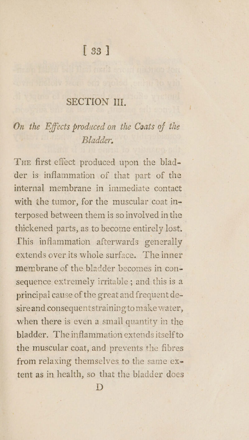 [33] SECTION III. On the Effects produced on the Coats of the , Bladder. Tue first effect produced upon the blad- der is inflammation of that part of the internal membrane in immediate contact with the tumor, for the muscular coat in- terposed between them is so involved in the thickened parts, as to become entirely lost. This inflammation afterwards generally extends over its whole surface. The inner membrane of the bladder becomes in con- sequence extremely irritable ; and this is a principal cause of the great and frequent de- sireand consequentstraining to make water, when there is even a small quantity in the bladder. The inflammation extends itself to the muscular coat, and prevents the fibres from relaxing themselves to the same ex- tent as in health, so that the bladder does D