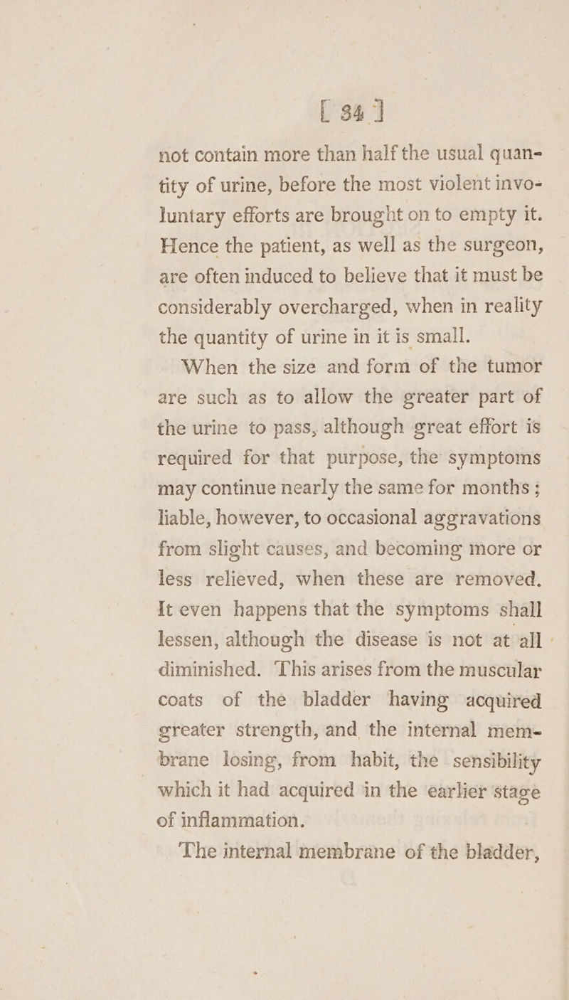 [ 34] not contain more than half the usual quan- tity of urine, before the most violent invo- luntary efforts are brought on to empty it. Hence the patient, as well as the surgeon, are often induced to believe that it must be considerably overcharged, when in reality the quantity of urine in it is small. When the size and form of the tumor are such as to allow the greater part of the urine to pass, although great effort is required for that purpose, the symptoms may continue nearly the same for months ; liable, however, to occasional aggravations from slight causes, and becoming more or less relieved, when these are removed. It even happens that the symptoms shall lessen, although the disease is not at all diminished. This arises from the muscular coats of the bladder having acquired greater strength, and the internal mem- | brane losing, from habit, the sensibility which it had acquired in the earlier stage of inflammation. The internal membrane of the bladder,