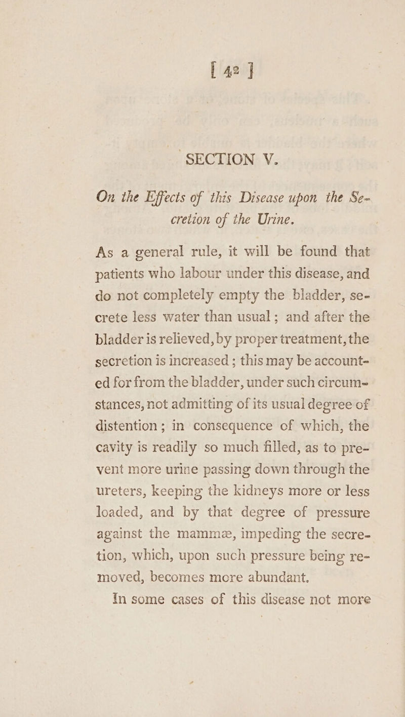 _’ SECTION V. On ihe Effects of this Disease upon the Se- cretion of the Urine. As a general rule, it will be found that patients who labour under this disease, and do not completely empty the bladder, se- crete less water than usual; and after the bladder is relieved, by proper treatment, the secretion is increased ; this may be account- ed for from the bladder, under such circum- stances, not admitting of its usual degree of distention ; in consequence of which, the cavity is readily so much filled, as to pre- vent more urine passing down through the ureters, keeping the kidneys more or less loaded, and by that degree of pressure against the mamme, impeding the secre- tion, which, upon such pressure being re- moved, becomes more abundant. In some cases of this disease not more