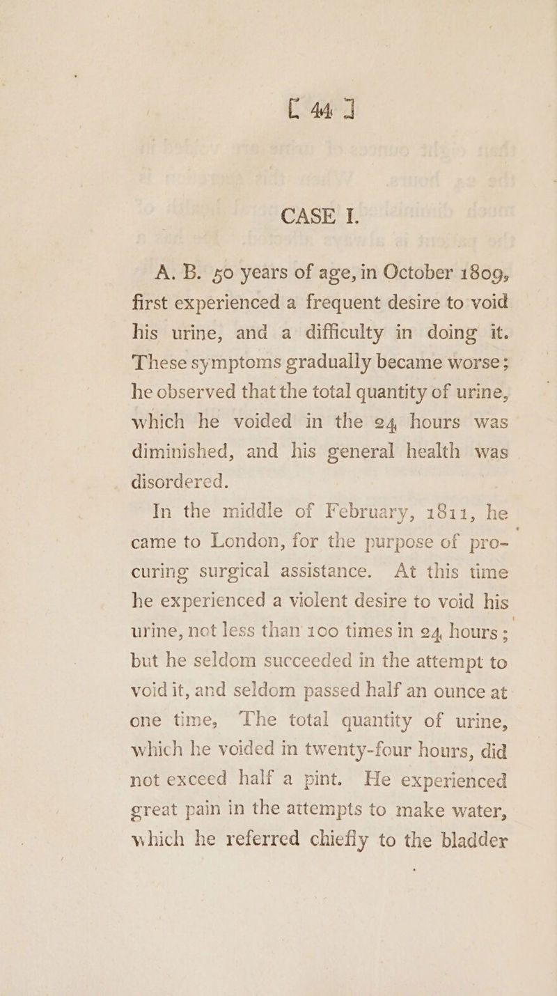 C44 J CASE I. A. B. 50 years of age, in October 1809, first experienced a frequent desire to void his urine, and a difficulty in doing it. These symptoms gradually became worse ; he observed that the total quantity of urine, which he voided in the 24 hours was diminished, and his general health was disordered. | In the middle of February, 1811, he came to London, for the purpose of pro- | curing surgical assistance. At this time he experienced a violent desire to void his urine, not less than 100 times in 24, hours; but he seldom succeeded in the attempt to void it, and seldom passed half an ounce at one time, The total quantity of urine, which he voided in twenty-four hours, did not exceed half a pint. He experienced great pain in the attempts to make water, which he referred chiefly to the bladder