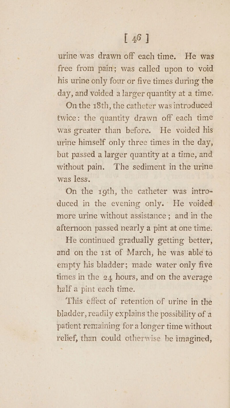 urine was drawn off each time. He was free from pain’; was called upon to void his urine only four or five times during the day, and voided a larger quantity at a time. On the 18th, the catheter was introduced twice: the quantity drawn off each time was greater than before. He voided his urine himself only three times in the day, but passed a larger quantity at a time, and without pain. The sediment in the urine was less. On the 1gth, the catheter was intro- duced in the evening only.- He voided more urine without assistance; and in the afternoon passed nearly a pint at one time. He continued gradually getting better, and on the 1st of March, he was able to empty his bladder; made water only five times in the 24 hours, and on the average half a pint each time. This effect of retention of urine in the bladder, readily explains the possibility of a patient remaining for a longer time without relief, than could otherwise be imagined,