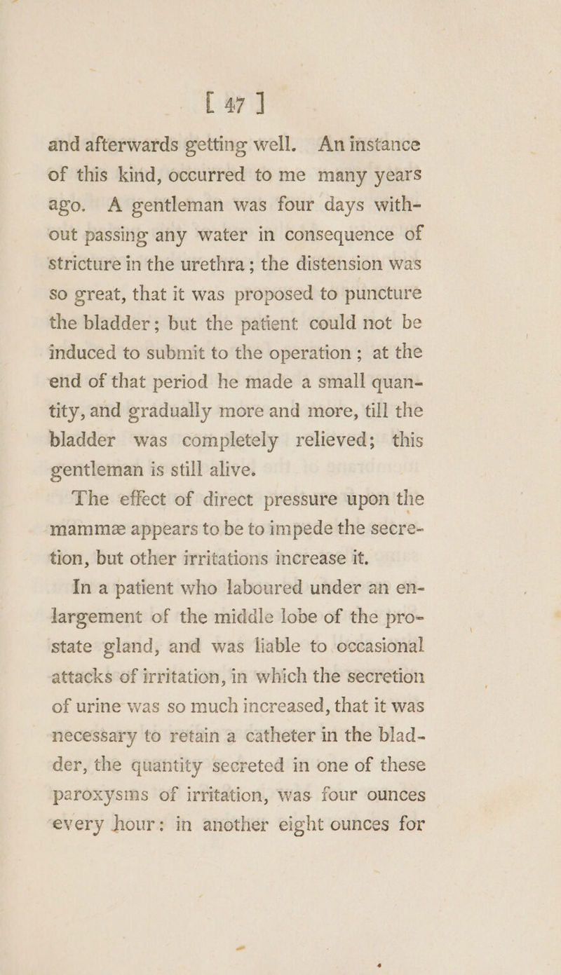 and afterwards getting well. An instance of this kind, occurred to me many years ago. A gentleman was four days with- out passing any water in consequence of stricture in the urethra; the distension was So great, that it was proposed to puncture the bladder; but the patient could not be induced to submit to the operation; at the end of that period he made a small quan- tity, and gradually more and more, till the bladder was completely relieved; this gentleman is still alive. The effect of direct pressure upon the ‘mamme2 appears to be to impede the secre- tion, but other irritations increase it. In a patient who laboured under an en- largement of the middle lobe of the pro- state gland, and was liable to occasional attacks of irritation, in which the secretion of urine was so much increased, that it was necessary to retain a catheter in the blad- der, the quantity secreted in one of these paroxysms of irritation, was four ounces every hour: in another eight ounces for
