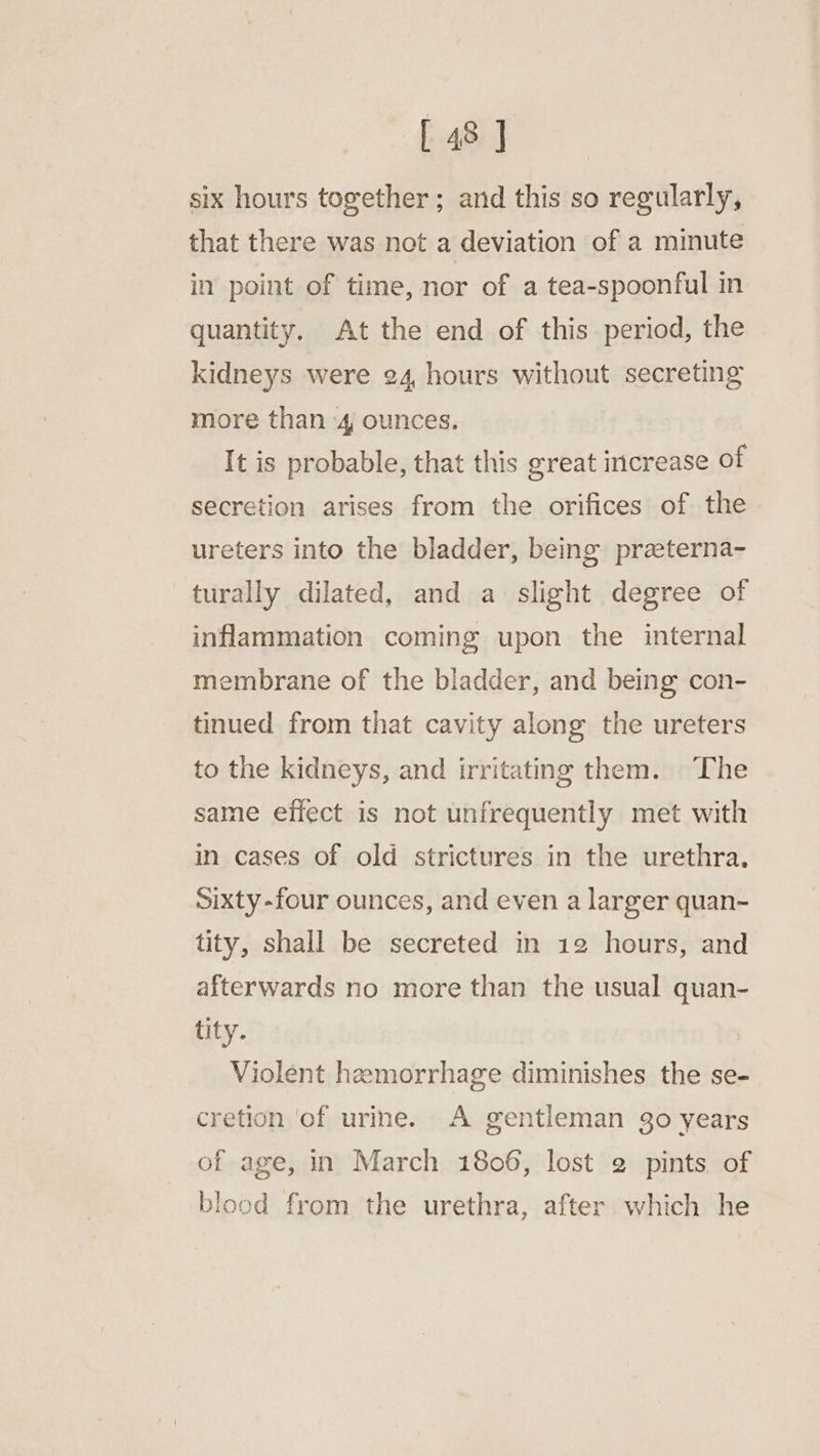 six hours together; and this so regularly, that there was not a deviation of a minute in point of time, nor of a tea-spoonful in quantity. At the end of this period, the kidneys were 24 hours without secreting more than 4 ounces. It is probable, that this great increase of secretion arises from the orifices of the ureters into the bladder, being praeterna- turally dilated, and a slight degree of inflammation coming upon the internal membrane of the bladder, and being con- tinued from that cavity along the ureters to the kidneys, and irritating them. The same effect is not unfrequently met with in cases of old strictures in the urethra. sixty-four ounces, and even a larger quan- tity, shall be secreted in 12 hours, and afterwards no more than the usual quan- tity. Violent hemorrhage diminishes the se- cretion ‘of urine. A gentleman go years of age, in March 1806, lost 2 pints of blood from the urethra, after which he