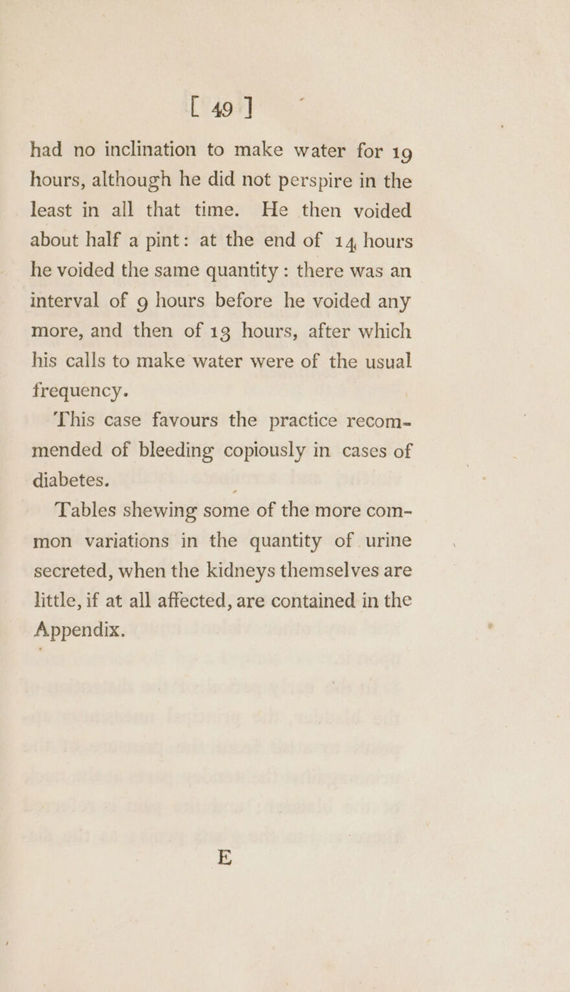 had no inclination to make water for 19 hours, although he did not perspire in the least in all that time. He then voided about half a pint: at the end of 14, hours he voided the same quantity : there was an interval of 9 hours before he voided any more, and then of 18 hours, after which his calls to make water were of the usual frequency. This case favours the practice recom- mended of bleeding copiously in cases of diabetes. Tables shewing some of the more com- mon variations in the quantity of urine secreted, when the kidneys themselves are little, if at all affected, are contained in the Appendix.